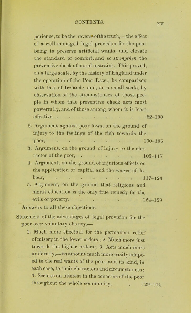 XV perience, to be the reversfeofthe truth,—the effect of a well-managed legal provision for the poor being to preserve artificial wants, and elevate the standard of comfort, and so strengthen the preventive check of moral restraint. This proved, on a large scale, by the history of England under the operation of the Poor Law; by comparison with that of Ireland ; and, on a small scale, by observation of the circumstances of those peo- ple in whom that preventive check acts most powerfully, and of those among whom it is least effective, ....... 62-100 2. Argument against poor laws, on the ground of injury to the feelings of the rich towards the poor, 100-105 3. Argument, on the ground of injury to the cha- racter of the poor, 105-117 4. Argument, on the ground of injurious effects on the application of capital and the wages of la- bour, 117-124 5. Argument, on the ground that religious and moral education is the only true remedy for the evils of poverty, 124-129 Answers to all these objections. Statement of the advantages of legal provision for the poor over voluntary charity,— 1. Much more effectual for the permanent relief of misery in the lower orders ; 2. Much more just towards the higher orders ; 3. Acts much more uniformly,—its amount much more easily adapt- ed to the real wants of the poor, and its kind, in each case, to their characters and circumstances; 4. Secures an interest in the concerns of the poor throughout the whole community, . . 129-144