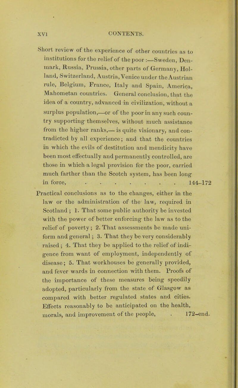 Short review of the experience of other countries as to institutions for the relief of the poor :—Sweden, Den- mark, Russia, Prussia, other parts of Germany, Hol- land, Switzerland, Austria, Venice under the Austrian rule, Belgium, France, Italy and Spain, America, Mahometan countries. General conclusion, that the idea of a country, advanced in civilization, without a surplus population,—or of the poor in any such coun- try supporting themselves, without much assistance from the higher ranks,— is quite visionary, and con- tradicted by all experience; and that the countries in which the evils of destitution and mendicity have been most effectually and permanently controlled, are those in which a legal provision for the poor, carried much farther than the Scotch system, has been long in force, ....... 144-172 Practical conclusions as to the changes, either in the law or the administration of the law, required in Scotland ; 1. That some public authority be invested with the power of better enforcing the law as to the relief of poverty; 2. That assessments be made uni- form and general; 3. That they be very considerably raised; 4. That they be applied to the relief of indi- gence from want of employment, independently of disease; 5. That workhouses be generally provided, and fever wards in connection with them. Proofs of the importance of these measures being speedily adopted, particularly from the state of Glasgow as compared with better regulated states and cities. Effects reasonably to be anticipated on the health, morals, and improvement of the people, . 172-end.