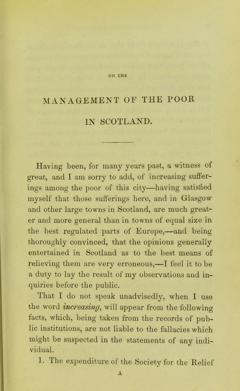 ON THE MANAGEMENT OF THE POOR IN SCOTLAND. Having been, for many years past, a witness of great, and I am sorry to add, of increasing suffer- ings among the poor of this city—having satisfied myself that those sufferings here, and in Glasgow and other large towns in Scotland, are much great- er and more general than in towns of equal size in the best regulated parts of Europe,—and being thoroughly convinced, that the opinions generally entertained in Scotland as to the best means of relieving them are very erroneous,—I feel it to be a duty to lay the result of my observations and in- quiries before the public. That I do not speak unadvisedly, when I use the word increasing, will appear from the following facts, which, being taken from the records of pub- lic institutions, are not liable to the fallacies which might be suspected in the statements of any indi- vidual. I. The expenditure of the Society for the Relief A