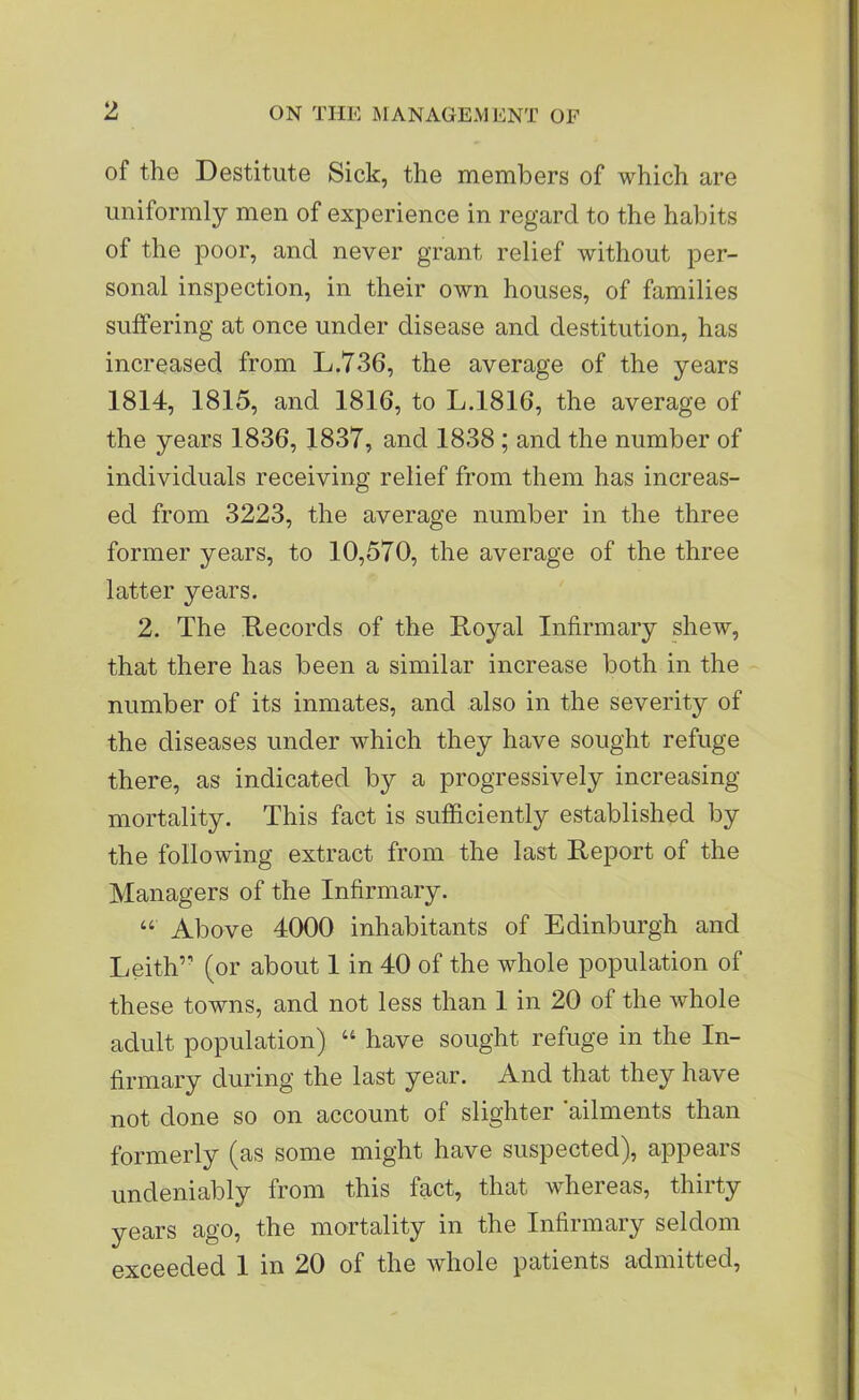 of the Destitute Sick, the members of which are uniformly men of experience in regard to the habits of the poor, and never grant relief without per- sonal inspection, in their own houses, of families suffering at once under disease and destitution, has increased from L.736, the average of the years 1814, 1815, and 1816, to L.1816, the average of the years 1836, 1837, and 1838 ; and the number of individuals receiving relief from them has increas- ed from 3223, the average number in the three former years, to 10,570, the average of the three latter years. 2. The Records of the Royal Infirmary shew, that there has been a similar increase both in the number of its inmates, and also in the severity of the diseases under which they have sought refuge there, as indicated by a progressively increasing- mortality. This fact is sufficiently established by the following extract from the last Report of the Managers of the Infirmary. Above 4000 inhabitants of Edinburgh and Leith’’ (or about 1 in 40 of the whole population of these towns, and not less than 1 in 20 of the whole adult population) “ have sought refuge in the In- firmary during the last year. And that they have not done so on account of slighter ailments than formerly (as some might have suspected), appears undeniably from this fact, that whereas, thirty years ago, the mortality in the Infirmary seldom exceeded 1 in 20 of the whole patients admitted,
