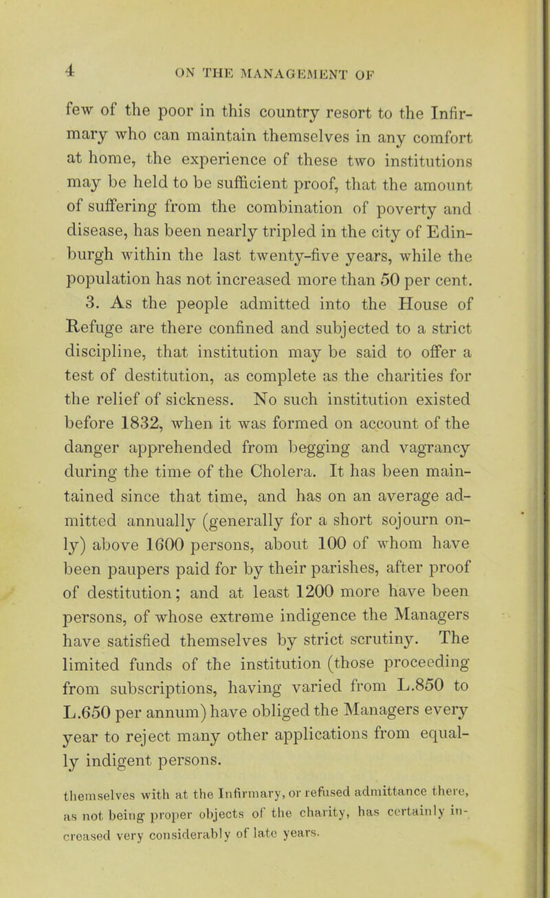 few of the poor in this country resort to the Infir- mary who can maintain themselves in any comfort at home, the experience of these two institutions may be held to be sufficient proof, that the amount of suffering from the combination of poverty and disease, has been nearly tripled in the city of Edin- burgh within the last twenty-five years, while the population has not increased more than 50 per cent. 3. As the people admitted into the House of Refuge are there confined and subjected to a strict discipline, that institution may be said to offer a test of destitution, as complete as the charities for the relief of sickness. No such institution existed before 1832, when it was formed on account of the danger apprehended from begging and vagrancy during the time of the Cholera. It has been main- tained since that time, and has on an average ad- mitted annually (generally for a short sojourn on- ly) above 1600 persons, about 100 of whom have been paupers paid for by their parishes, after proof of destitution; and at least 1200 more have been persons, of whose extreme indigence the Managers have satisfied themselves by strict scrutiny. The limited funds of the institution (those proceeding from subscriptions, having varied from L.850 to L.650 per annum) have obliged the Managers every year to reject many other applications from equal- ly indigent persons. themselves with at the Infirmary, or refused admittance there, as not being1 proper objects of the charity, has certainly in- creased very considerably of late years.