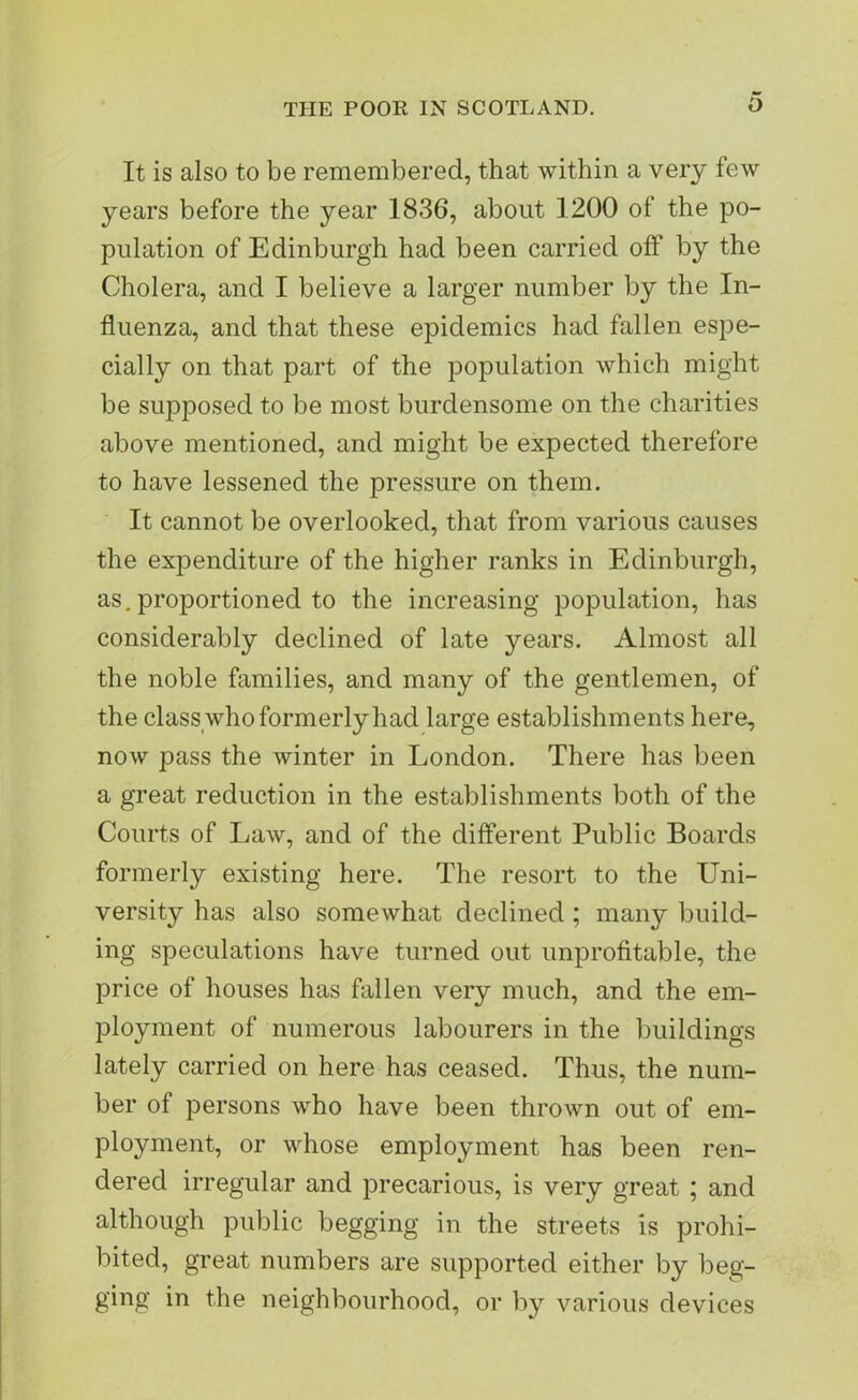 It is also to be remembered, that within a very few years before the year 1836, about 1200 of the po- pulation of Edinburgh had been carried off by the Cholera, and I believe a larger number by the In- fluenza, and that these epidemics had fallen espe- cially on that part of the population which might be supposed to be most burdensome on the charities above mentioned, and might be expected therefore to have lessened the pressure on them. It cannot be overlooked, that from various causes the expenditure of the higher ranks in Edinburgh, as. proportioned to the increasing population, has considerably declined of late years. Almost all the noble families, and many of the gentlemen, of the class who formerly had large establishments here, now pass the winter in London. There has been a great reduction in the establishments both of the Courts of Law, and of the different Public Boards formerly existing here. The resort to the Uni- versity has also somewhat declined ; many build- ing speculations have turned out unprofitable, the price of houses has fallen very much, and the em- ployment of numerous labourers in the buildings lately carried on here has ceased. Thus, the num- ber of persons who have been thrown out of em- ployment, or whose employment has been ren- dered irregular and precarious, is very great ; and although public begging in the streets is prohi- bited, great numbers are supported either by beg- ging in the neighbourhood, or by various devices