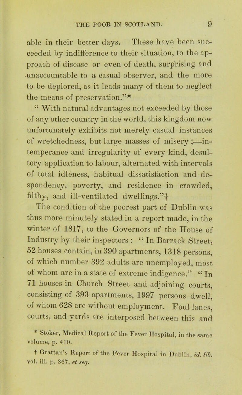 able in their better days. These have been suc- ceeded by indifference to their situation, to the ap- proach of disease or even of death, surprising and unaccountable to a casual observer, and the more to be deplored, as it leads many of them to neglect the means of preservation.”* “ With natural advantages not exceeded by those of any other country in the world, this kingdom now unfortunately exhibits not merely casual instances of wretchedness, but large masses of misery ;—in- temperance and irregularity of every kind, desul- tory application to labour, alternated with intervals of total idleness, habitual dissatisfaction and de- spondency, poverty, and residence in crowded, filthy, and ill-ventilated dwellings.”! The condition of the poorest part of Dublin was thus more minutely stated in a report made, in the winter of 1817, to the Governors of the House of Industry by their inspectors : “In Barrack Street, 52 houses contain, in 390 apartments, 1318 persons, of which number 392 adults are unemployed, most of whom are in a state of extreme indigence.” “ In 71 houses in Church Street and adjoining courts, consisting of 393 apartments, 1997 persons dwell, of whom 628 are without employment. Foul lanes, courts, and yards are interposed between this and * Stoker, Medical Report of the Fever Hospital, in the same volume, p. 410. t Grattan’s Report of the Fever Hospital in Dublin, id. lib. vol. iii. p. 367, et seq.