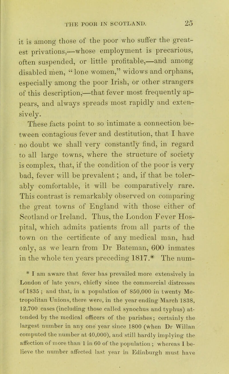 it is among those of the poor who suffer the great- est privations,—whose employment is precarious, often suspended, or little profitable,—and among disabled men, “ lone women,” widows and orphans, especially among the poor Irish, or other strangers of this description,—that fever most frequently ap- pears, and always spreads most rapidly and exten- sively. These facts point to so intimate a connection be- tween contagious fever and destitution, that I have no doubt we shall very constantly find, in regard to all large towns, where the structure of society is complex, that, if the condition of the poor is very bad, fever will be prevalent; and, if that be toler- ably comfortable, it will be comparatively rare. This contrast is remarkably observed on comparing the great towns of England with those either of Scotland or Ireland. Thus, the London Fever Hos- pital, which admits patients from all parts of the town on the certificate of any medical man, had only, as we learn from Dr Bateman, GOO inmates in the whole ten years preceding I817.# The num- * I am aware that fever has prevailed more extensively in London of late years, chiefly since the commercial distresses of 1835 ; and that, in a population of 850,000 in twenty Me- tropolitan Unions, there were, in the year ending- March 1838, 12,700 cases (including- those called synochus and typhus) at- tended by the medical officers of the parishes; certainly the largest number in any one year since 1800 (when Dr Willan computed the number at 40,000), and still hardly implying- the affection of more than 1 in 60 of the population ; whereas I be- lieve the number affected last year in Edinburgh must have