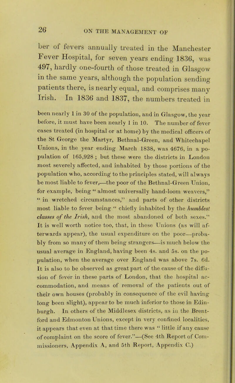 bei1 ot fevers annually treated in the Manchester hever Hospital, for seven years ending 1836, was 497, hardly one-fourth of those treated in Glasgow in the same years, although the population sending patients there, is nearly equal, and comprises many Irish. In 1836 and 1837, the numbers treated in been nearly 1 in 30 of the population, and in Glasgow, the year before, it must have been nearly 1 in 10. The number of fever cases treated (in hospital or at home) by the medical officers of the St George the Martyr, Bethnal-Green, and Whitechapel Unions, in the year ending March 1838, was 4676, in a po- pulation of 165,928 ; but these were the districts in London most severely affected, and inhabited by those portions of the population who, according to the principles stated, will always be most liable to fever,—the poor of the Bethnal-Green Union, for example, being “ almost universally hand-loom weavers,” “ in wretched circumstances,” and parts of other districts most liable to fever being “ chiefly inhabited by the humblest classes of the Irish, and the most abandoned of both sexes.” It is well worth notice too, that, in these Unions (as will af- terwards appear), the usual expenditure on the poor—proba- bly from so many of them being strangers—is much below the usual average in England, having been 4s. and 5s. on the po- pulation, when the average over England was above 7s. 6d. It is also to be observed as g-reat part of the cause of the diffu- sion of fever in these parts of London, that the hospital ac- commodation, and means of removal of the patients out of their own houses (probably in consequence of the evil having- long been slight), appear to be much inferior to those in Edin- burgh. In others of the Middlesex districts, as in the Brent- ford and Edmonton Unions, except in very confined localities, it appears that even at that time there was “ little if any cause of complaint on the score of fever.”—(See 4th Report of Com- missioners, Appendix A, and 5th Report, Appendix C.)