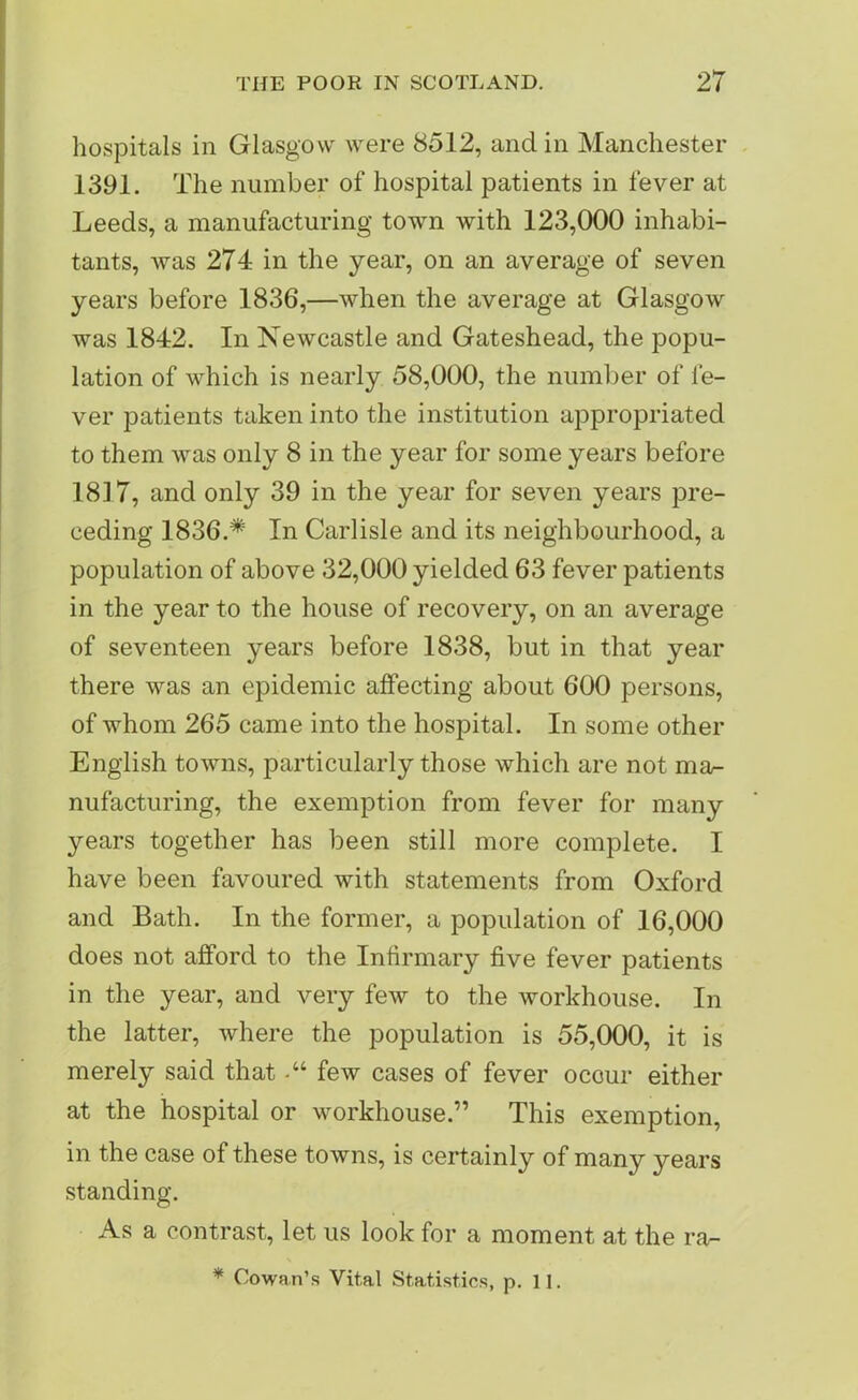 hospitals in Glasgow were 8512, and in Manchester 1391. The number of hospital patients in fever at Leeds, a manufacturing town with 123,000 inhabi- tants, was 274 in the year, on an average of seven years before 1836,—when the average at Glasgow was 1842. In Newcastle and Gateshead, the popu- lation of which is nearly 58,000, the number of le- ver patients taken into the institution appropriated to them was only 8 in the year for some years before 18] 7, and only 39 in the year for seven years pre- ceding 1836.* In Carlisle and its neighbourhood, a population of above 32,000 yielded 63 fever patients in the year to the house of recovery, on an average of seventeen years before 1838, but in that year there was an epidemic affecting about 600 persons, of whom 265 came into the hospital. In some other English towns, particularly those which are not ma- nufacturing, the exemption from fever for many years together has been still more complete. I have been favoured with statements from Oxford and Bath. In the former, a population of 16,000 does not afford to the Infirmary five fever patients in the year, and very few to the workhouse. In the latter, where the population is 55,000, it is merely said thatfew cases of fever occur either at the hospital or workhouse.” This exemption, in the case of these towns, is certainly of many years standing. As a contrast, let us look for a moment at the ra- * Cowan’s Vital Statistics, p. 11.