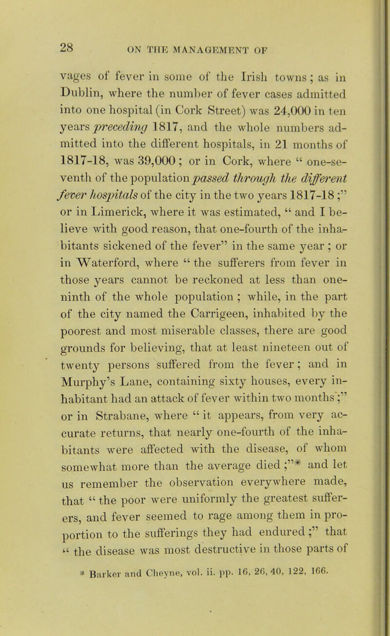 vages of fever in some of the Irish towns; as in Dublin, where the number of fever cases admitted into one hospital (in Cork Street) was 24,000 in ten years 'preceding 1817, and the whole numbers ad- mitted into the different hospitals, in 2] months of 1817-18, was 39,000; or in Cork, where “ one-se- venth of the population passed through the different fever hospitals of the city in the two years 1817-18 or in Limerick, where it was estimated, “ and I be- lieve with good reason, that one-fourth of the inha- bitants sickened of the fever” in the same year ; or in Waterford, where “ the sufferers from fever in those years cannot be reckoned at less than one- ninth of the whole population ; while, in the part of the city named the Carrigeen, inhabited by the poorest and most miserable classes, there are good grounds for believing, that at least nineteen out of twenty persons suffered from the fever; and in Murphy’s Lane, containing sixty houses, every in- habitant had an attack of fever within two months or in Strabane, where “ it appears, from very ac- curate returns, that nearly one-fourth of the inha- bitants were affected with the disease, of whom somewhat more than the average died and let us remember the observation everywhere made, that “ the poor were uniformly the greatest suffer- ers, and fever seemed to rage among them in pro- portion to the sufferings they had enduredthat u tpe disease was most destructive in those parts of * Barker and Cheyne, vol. ii. pp. 16, 26,40. 122, 166.