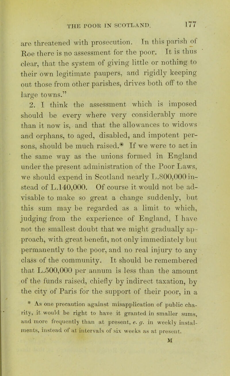 are threatened with prosecution. Tn this parish of Roe there is no assessment for the poor. Tt is thus clear, that the system of giving little or nothing to their own legitimate paupers, and rigidly keeping- out, those from other parishes, drives both off to the large towns.” 2. I think the assessment which is imposed should be every where very considerably more than it now is, and that the allowances to widows and orphans, to aged, disabled, and impotent per- sons, should be much raised.* If we were to act in the same way as the unions formed in England under the present administration of the Poor Laws, we should expend in Scotland nearly 17.800,000 in- stead of L.140,000. Of course it would not be ad- visable to make so great a change suddenly, but this sum may be regarded as a limit to which, judging from the experience of England, I have not the smallest doubt that we might gradually ap- proach, with great benefit, not only immediately but permanently to the poor, and no real injury to any class of the community. It should be remembered that L.500,000 per annum is less than the amount of the funds raised, chiefly by indirect taxation, by the city of Paris for the support of their poor, in a * As one precaution against misapplication of public cha- rity, it would be right to have it granted in smaller sums, and more frequently than at present, e. g. in weekly instal- ments, instead of at intervals of six weeks as at present. M