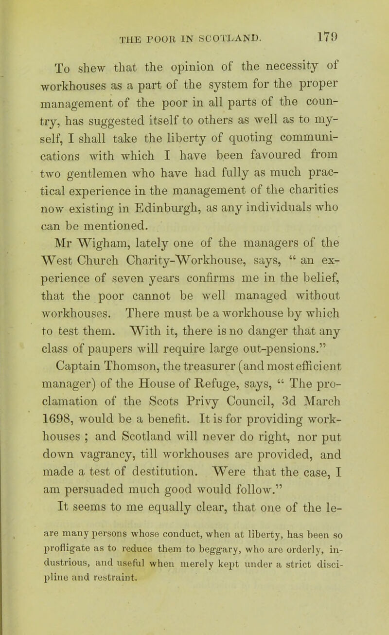 To shew that the opinion of the necessity of workhouses as a part of the system for the proper management of the poor in all parts of the coun- try, has suggested itself to others as well as to my- self, I shall take the liberty of quoting communi- cations with which I have been favoured from two gentlemen who have had fully as much prac- tical experience in the management of the charities now existing in Edinburgh, as any individuals who can be mentioned. Mr Wigham, lately one of the managers of the West Church Charity-Workhouse, says, “ an ex- perience of seven years confirms me in the belief, that the poor cannot be well managed without workhouses. There must be a workhouse by which to test them. With it, there is no danger that any class of paupers will require large out-pensions.” Captain Thomson, the treasurer (and most efficient manager) of the House of Refuge, says, “ The pro- clamation of the Scots Privy Council, 3d March 1698, would be a benefit. It is for providing work- houses ; and Scotland will never do right, nor put down vagrancy, till workhouses are provided, and made a test of destitution. Were that the case, I am persuaded much good would follow.” It seems to me equally clear, that one of the le- are many persons whose conduct, when at liberty, has been so profligate as to reduce them to beggary, who are orderly, in- dustrious, and useful when merely kept under a strict disci- pline and restraint.