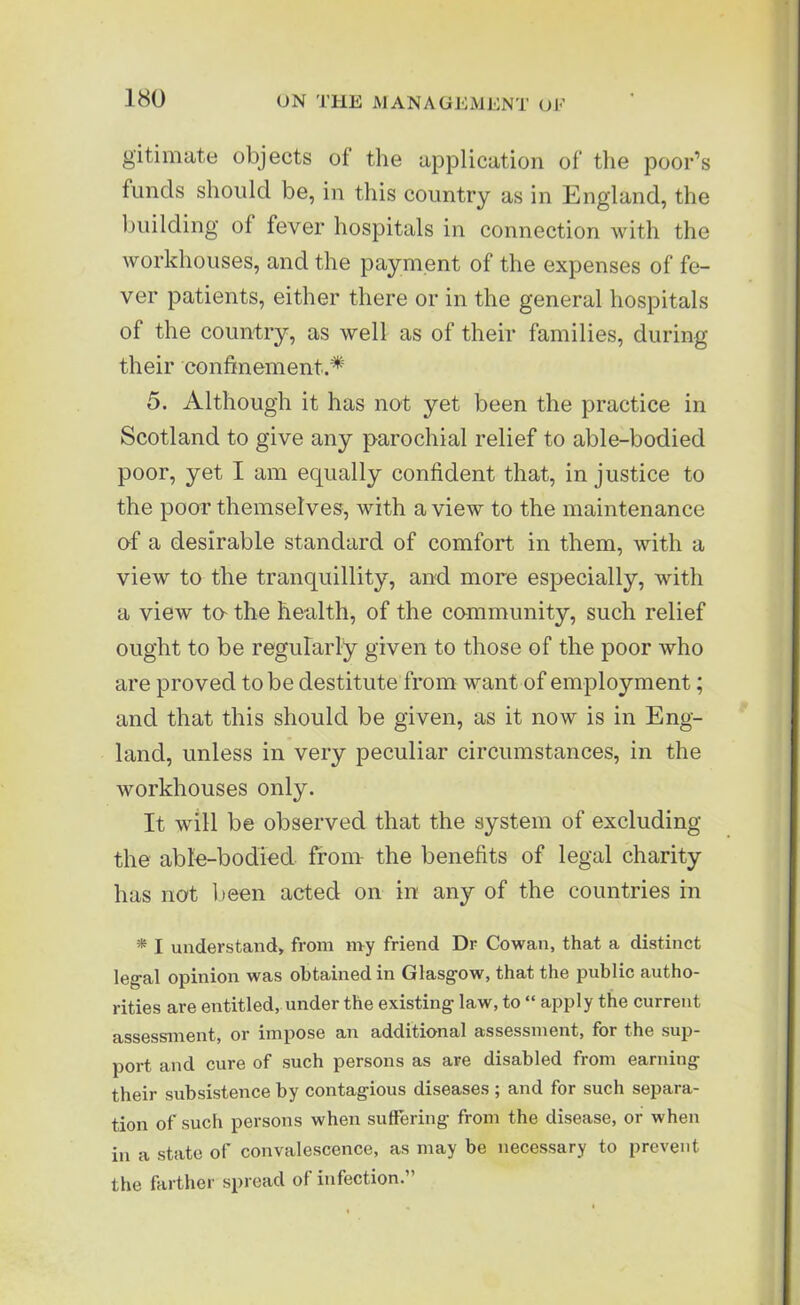 gitimate objects of the application of the poor’s funds should be, in this country as in England, the building of fever hospitals in connection with the workhouses, and the payment of the expenses of fe- ver patients, either there or in the general hospitals of the country, as well as of their families, during their confinement.^ 5. Although it has not yet been the practice in Scotland to give any parochial relief to able-bodied poor, yet I am equally confident that, injustice to the poor themselves, with a view to the maintenance of a desirable standard of comfort in them, with a view to the tranquillity, and more especially, with a view to- the health, of the community, such relief ought to be regularly given to those of the poor who are proved to be destitute from want of employment; and that this should be given, as it now is in Eng- land, unless in very peculiar circumstances, in the workhouses only. It will be observed that the system of excluding the able-bodied from- the benefits of legal charity has not been acted on in any of the countries in * I understand, from my friend Dr Cowan, that a distinct legal opinion was obtained in Glasgow, that the public autho- rities are entitled, under the existing law, to “ apply the current assessment, or impose an additional assessment, for the sup- port and cure of such persons as are disabled from earning their subsistence by contagious diseases ; and for such separa- tion of such persons when suffering from the disease, or when in a state of convalescence, as may be necessary to prevent the farther spread ol infection.