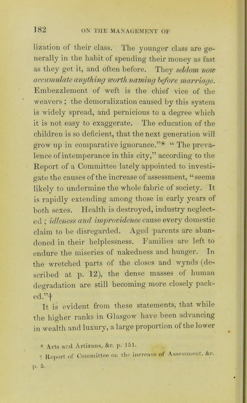 lization of their class. The younger class are ge- nerally in the habit of spending their money as fast as they get it, and often before. They seldom now accumulate anything worth naming before marriage. Embezzlement of weft is the chief vice of the weavers ; the demoralization caused by this system is widely spread, and pernicious to a degree which it is not easy to exaggerate. The education of the children is so deficient, that the next generation will grow up in comparative ignorance.”* “ The preva- lence of intemperance in this city,” according to the Report of a Committee lately appointed to investi- gate the causes of the increase of assessment, “seems likely to undermine the whole fabric of society. It is rapidly extending among those in early years of both sexes. Health is destroyed, industry neglect- ed ; idleness and improvidence cause every domestic claim to be disregarded. Aged parents are aban- doned in their helplessness. Families are left to endure the miseries of nakedness and hunger. In the wretched parts of the closes and wynds (de- scribed at p. 12), the dense masses of human degradation are still becoming more closely pack- ed.”! It is evident from these statements, that while the higher ranks in Glasgow have been advancing in wealth and luxury, a large proportion of the lower * Arts and Artizans, &c. p. 151. t Report of Committee on the increase of Assessment, &c. p. 5.