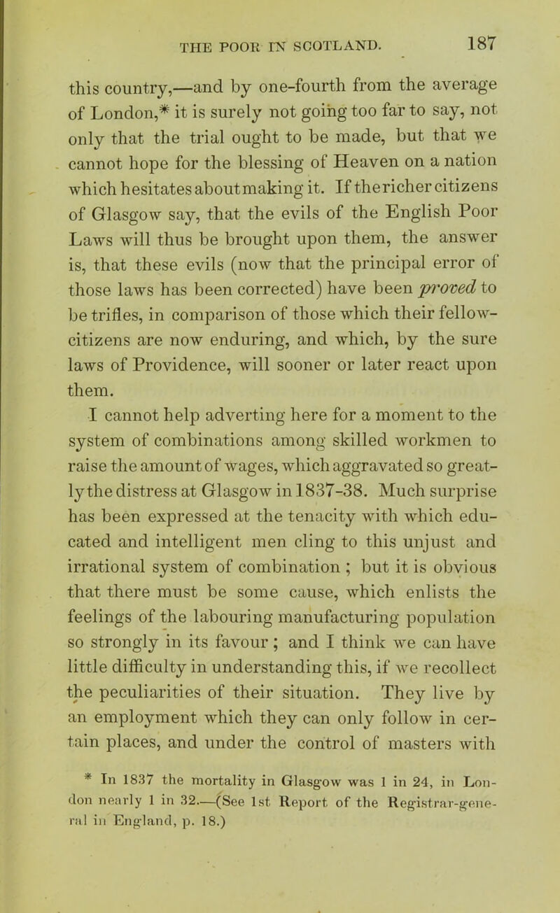 this country,—and by one-fourth from the average of London,* it is surely not going too far to say, not only that the trial ought to be made, but that we cannot hope for the blessing of Heaven on a nation which hesitates about making it. If the richer citizens of Glasgow say, that the evils of the English Poor Laws will thus be brought upon them, the answer is, that these evils (now that the principal error ol those laws has been corrected) have been pi'oved to be trifles, in comparison of those which their fellow- citizens are now enduring, and which, by the sure laws of Providence, will sooner or later react upon them. I cannot help adverting here for a moment to the system of combinations among skilled workmen to raise the amount of wages, which aggravated so great- ly the distress at Glasgow in 1837-38. Much surprise has been expressed at the tenacity with which edu- cated and intelligent men cling to this unjust and irrational system of combination ; but it is obvious that there must be some cause, which enlists the feelings of the labouring manufacturing population so strongly in its favour; and I think we can have little difficulty in understanding this, if we recollect the peculiarities of their situation. They live by an employment which they can only follow in cer- tain places, and under the control of masters with * In 1837 the mortality in Glasgow was 1 in 24, in Lon- don nearly 1 in 32—(See 1st Report of the Registrar-gene- ral in England, p. 18.)
