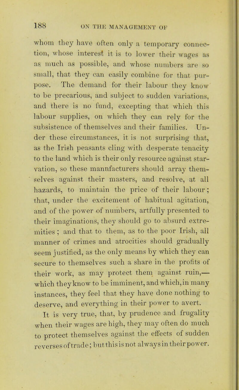 whom they have often only a temporary connec- tion, whose interest it is to lower their wages as as much as possible, and whose numbers are so small, that they can easily combine for that pur- pose. The demand for their labour they know to be precarious, and subject to sudden variations, and there is no fund, excepting that which this labour supplies, on which they can rely for the subsistence of themselves and their families. Un- der these circumstances, it is not surprising that, as the Irish peasants cling with desperate tenacity to the land which is their only resource against star- vation, so these manufacturers should array them- selves against their masters, and resolve, at all hazards, to maintain the price of their labour; that, under the excitement of habitual agitation, and of the power of numbers, artfully presented to their imaginations, they should go to absurd extre- mities ; and that to them, as to the poor Irish, all manner of crimes and atrocities should gradually seem justified, as the only means by which they can secure to themselves such a share in the profits of their work, as may protect them against ruin,— which they know to be imminent, and which, in many instances, they feel that they have done nothing to deserve, and everything in their power to avert. It is very true, that, by prudence and frugality when their wages are high, they may often do much to protect themselves against the effects of sudden reverses of trade; but this is not always in their power.