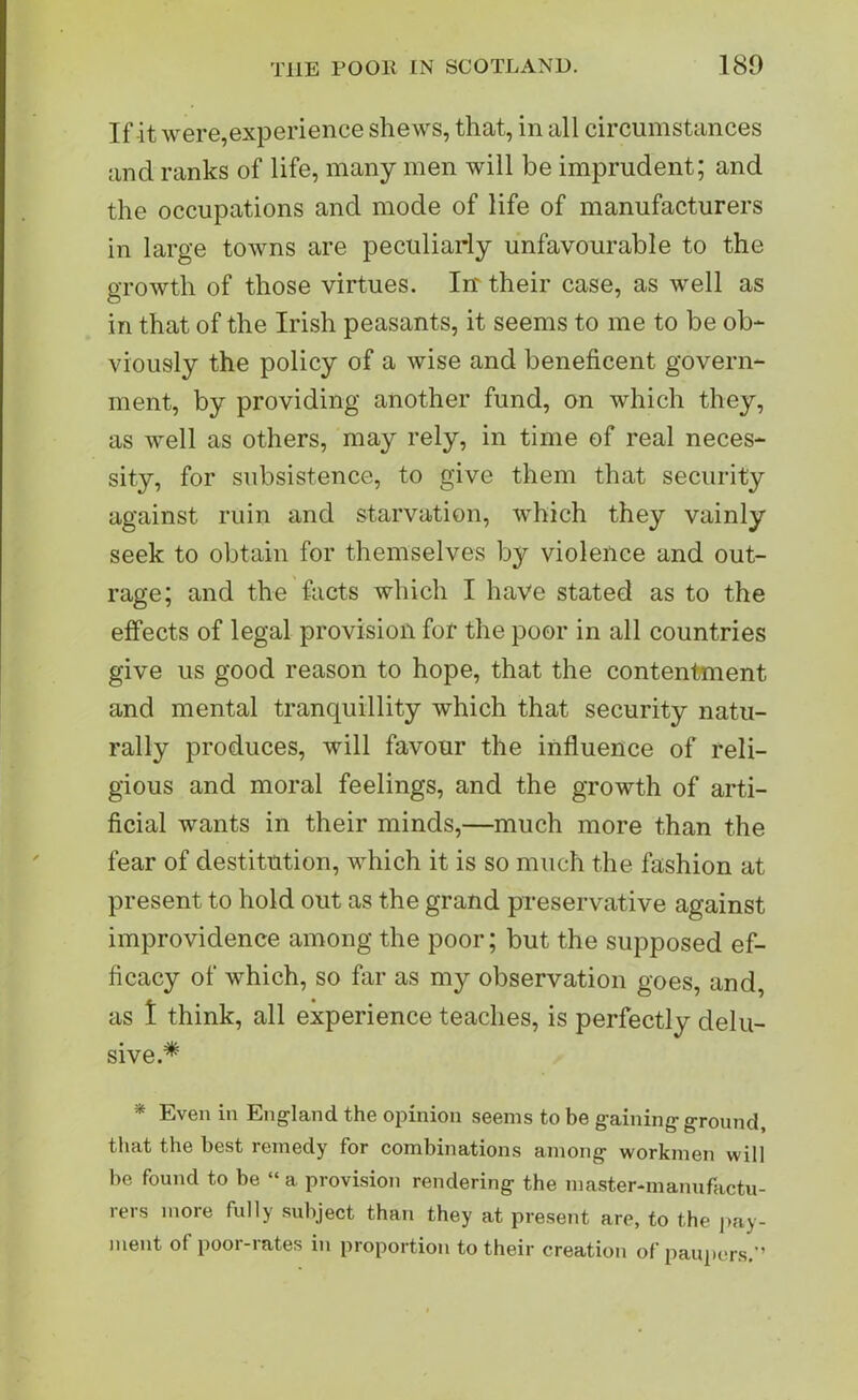 If it were,experience shews, that, in all circumstances and ranks of life, many men will be imprudent; and the occupations and mode of life of manufacturers in large towns are peculiarly unfavourable to the growth of those virtues. In' their case, as well as in that of the Irish peasants, it seems to me to be ob- viously the policy of a wise and beneficent govern- ment, by providing another fund, on which they, as well as others, may rely, in time of real neces- sity, for subsistence, to give them that security against ruin and starvation, which they vainly seek to obtain for themselves by violence and out- rage; and the facts which I have stated as to the effects of legal provision for the poor in all countries give us good reason to hope, that the contentment and mental tranquillity which that security natu- rally produces, will favour the influence of reli- gious and moral feelings, and the growth of arti- ficial wants in their minds,—much more than the fear of destitution, which it is so much the fashion at present to hold out as the grand preservative against improvidence among the poor; but the supposed ef- ficacy of which, so far as my observation goes, and, as 1 think, all experience teaches, is perfectly delu- sive.* * Even ill England the opinion seems to be gaining ground, that the best remedy for combinations among workmen will be found to be “ a provision rendering the master-manufactu- rers more fully subject than they at present are, to the pay- ment of poor-rates in proportion to their creation of paupers.'’