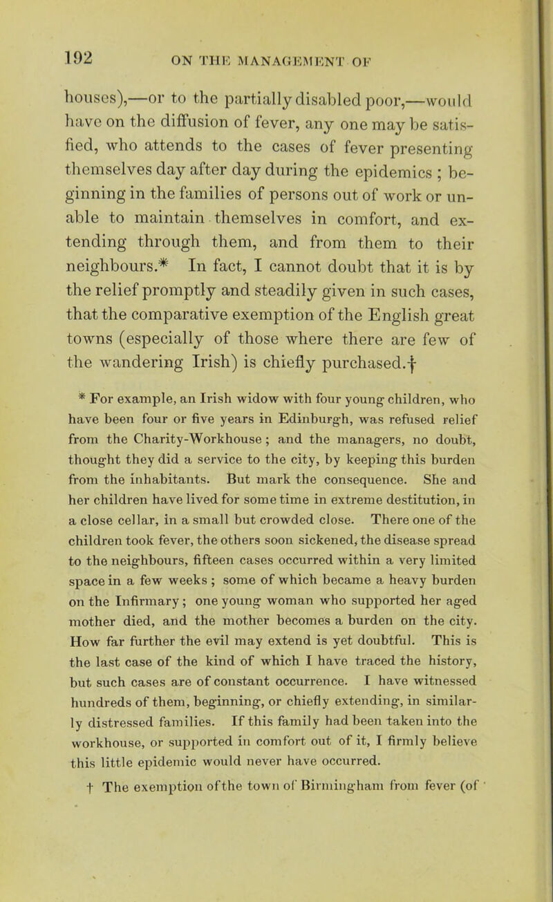 houses),—or to the partially disabled poor,—would have on the diffusion of fever, any one may be satis- fied, who attends to the cases of fever presenting themselves day after day during the epidemics ; be- ginning in the families of persons out of work or un- able to maintain themselves in comfort, and ex- tending through them, and from them to their neighbours* In fact, I cannot doubt that it is by the relief promptly and steadily given in such cases, that the comparative exemption of the English great towns (especially of those where there are few of the wandering Irish) is chiefly purchased.-f- * For example, an Irish widow with four young' children, who have been four or five years in Edinburgh, was refused relief from the Charity-Workhouse; and the managers, no doubt, thought they did a service to the city, by keeping this burden from the inhabitants. But mark the consequence. She and her children have lived for some time in extreme destitution, in a close cellar, in a small but crowded close. There one of the children took fever, the others soon sickened, the disease spread to the neighbours, fifteen cases occurred within a very limited space in a few weeks ; some of which became a heavy burden on the Infirmary ; one young woman who supported her aged mother died, and the mother becomes a burden on the city. How far further the evil may extend is yet doubtful. This is the last case of the kind of which I have traced the history, but such cases are of constant occurrence. I have witnessed hundreds of them, beginning, or chiefly extending, in similar- ly distressed families. If this family had been taken into the workhouse, or supported in comfort out of it, I firmly believe this little epidemic would never have occurred. t The exemption of the town of Birmingham from fever (of