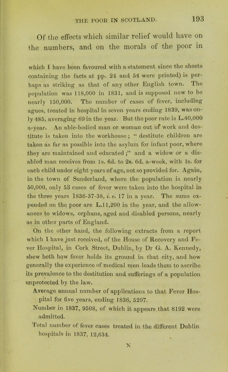 Of the effects which similar relief would have on the numbers, and on the morals of the poor in which I have been favoured with a statement since the sheets containing’ the facts at pp. 24 and 54 were printed) is per- haps as Striking as that of any other English town. The population was 118,000 in 1831, and is supposed now to be nearly 150,000. The number of cases of fever, including agues, treated in hospital in seven years ending 1839, was on- ly 485, averaging 69 in the year. But the poor rate is L.40,000 a-year. An able-bodied man or woman out of work and des- titute is taken into the workhouse; “ destitute children are taken as far as possible into the asylum for infant poor, where they are maintained and educatedand a widow or a dis- abled man receives from Is. 6d. to 2s. 6d. a-week, with Is. for each child under eight years of age, not so provided for. Again, in the town of Sunderland, where the population is nearly 50,000, only 53 cases of fever were taken into the hospital in the three years 1836-37-38, i. e. 17 in a year. The sums ex- pended on the poor are L. 11,200 in the year, and the allow- ances to widows, orphans, aged and disabled persons, nearly as in other parts of England. On the other hand, the following extracts from a report which I have just received, of the House of Recovery and Fe- ver Hospital, in Cork Street, Dublin, by Dr G. A. Kennedy, shew both how fever holds its ground in that city, and how generally the experience of medical men leads them to ascribe its prevalence to the destitution and sufferings of a population unprotected by the law. Average annual number of applications to that Fever Hos- pital for five years, ending 1836, 5297. Number in 1837, 9508, of which it appears that 8192 were admitted. 'Total number of fever cases treated in the different Dublin hospitals in 1837, 12,634. N