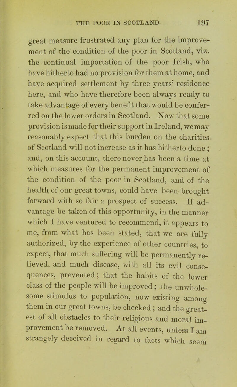 great measure frustrated any plan for the improve- ment of the condition of the poor in Scotland, viz. the continual importation of the poor Irish, who have hitherto had no provision for them at home, and have acquired settlement by three years’ residence here, and who have therefore been always ready to take advantage of every benefit that would be confer- red on the lower orders in Scotland. Now that some provision is made for their support in Ireland, wemay reasonably expect that this burden on the charities of Scotland will not increase as it has hitherto done ; and, on this account, there never has been a time at which measures for the permanent improvement of the condition of the poor in Scotland, and of the health of our great towns, could have been brought forward with so fair a prospect of success. If ad- vantage be taken of this opportunity, in the manner which I have ventured to recommend, it appears to me, from what has been stated, that we are fully authorized, by the experience of other countries, to expect, that much suffering will be permanently re- lieved, and much disease, with all its evil conse- quences, prevented; that the habits of the lower class of the people will be improved; the unwhole- some stimulus to population, now existing amono- them in our great towns, be checked; and the great- est of all obstacles to their religious and moral im- provement be removed. At all events, unless I am strangely deceived in regard to facts which seem