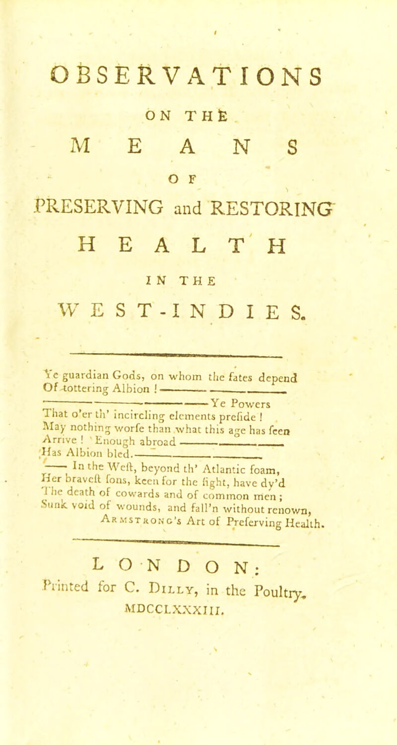 OBSERVATIONS ON TH£ MEANS O F *1 PRESERVING and RESTORING HEALTH IN THE W E S T -1 N D I E S. ^ c guardian Gods, on whom the fates depend Of -tottering Albion ! — _____ - 1 Ye Powers That o’er tli’ incircling elements prefide ! May nothing worfe than what this age has feen Arrive ! ' Enough abroad ° ;Has Albion bled.—I ; Weil, beyond th’ Atlantic foam, Her bravell has, keen for the light, have dy’d T he death of cowards and of common men ; .Sunit void of wounds, and fail’n without renown, Armstrong’s Art of Preferving Health. LONDON; Printed for C. Dilly, in the Poultry, MDCCLXXXIII,