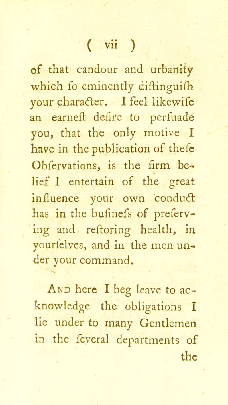 of that candour and urbanity which fo eminently diftinguifh your character. I feel likewife an earned: delire to perfuade you, that the only motive I have in the publication of thefc Obfervations, is the firm be- lief I entertain of the great influence your own condud: has in the bufinefs of preferv- ing and refloring health, in yourfelves, and in the men un- der your command. And here I beg leave to ac- knowledge the obligations I lie under to many Gentlemen in the feveral departments of the