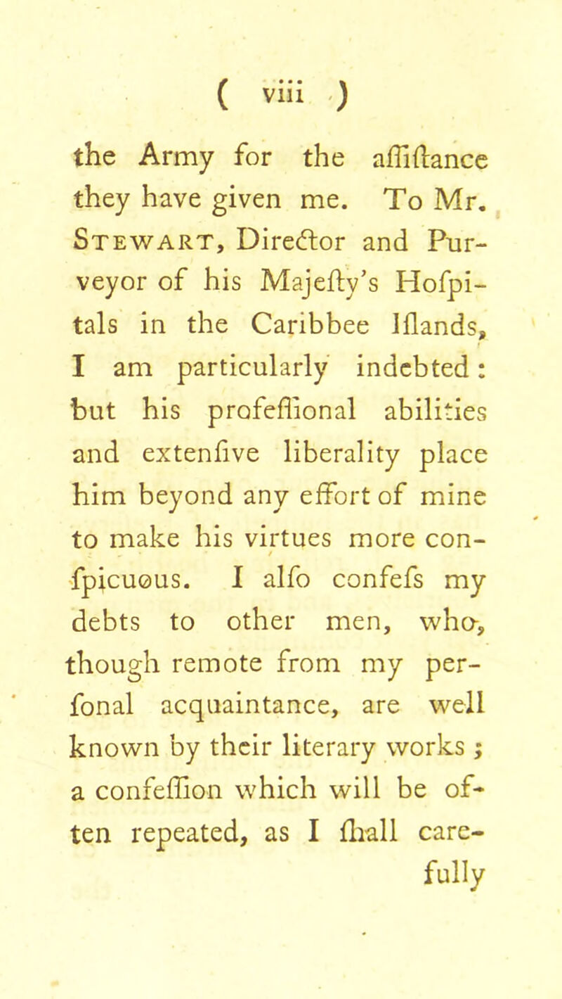 the Army for the affi(lance they have given me. To Mr., Stewart, Director and Pur- veyor of his Majefty’s Hofpi- tals in the Caribbee Iflands, I am particularly indebted: but his profeffional abilities and extenfive liberality place him beyond any eifort of mine to make his virtues more con- fpicuous. I alfo confefs my debts to other men, who-, though remote from my per- fonal acquaintance, are well known by their literary works; a confeflion which will be of- ten repeated, as I (Itall care- fully