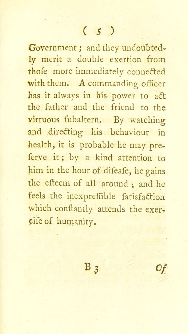 Government; and they undoubted- ly merit a double exertion from thofe more immediately connefted with them. A commanding officer has it always in his power to adt the father and the friend to the virtuous fubaltern. By watching and diredting his behaviour in health, it is probable he may pre- ferve it; by a kind attention to bim in the hour of difeafe, he gains the efteem of ail around ; and he feels the inexpreffible fatisfadtion which conftantly attends the exer- cifeof humanity. B3 0/