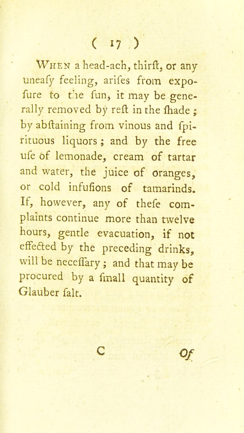 When a head-ach, thirflj or any uneafy feeling, arifes from expo- fure to the fun, it may be gene- rally removed by reft in the fhade ; by abftaining from vinous and fpi- rituous liquors ; and by the free ufe of lemonade, cream of tartar and water, the juice of oranges, or cold infufions of tamarinds. If, however, any of thefe com- plaints continue more than twelve hours, gentle evacuation, if not effefted by the preceding drinks, will be neceflary; and that may be procured by a fmall quantity of Glauber fait. C