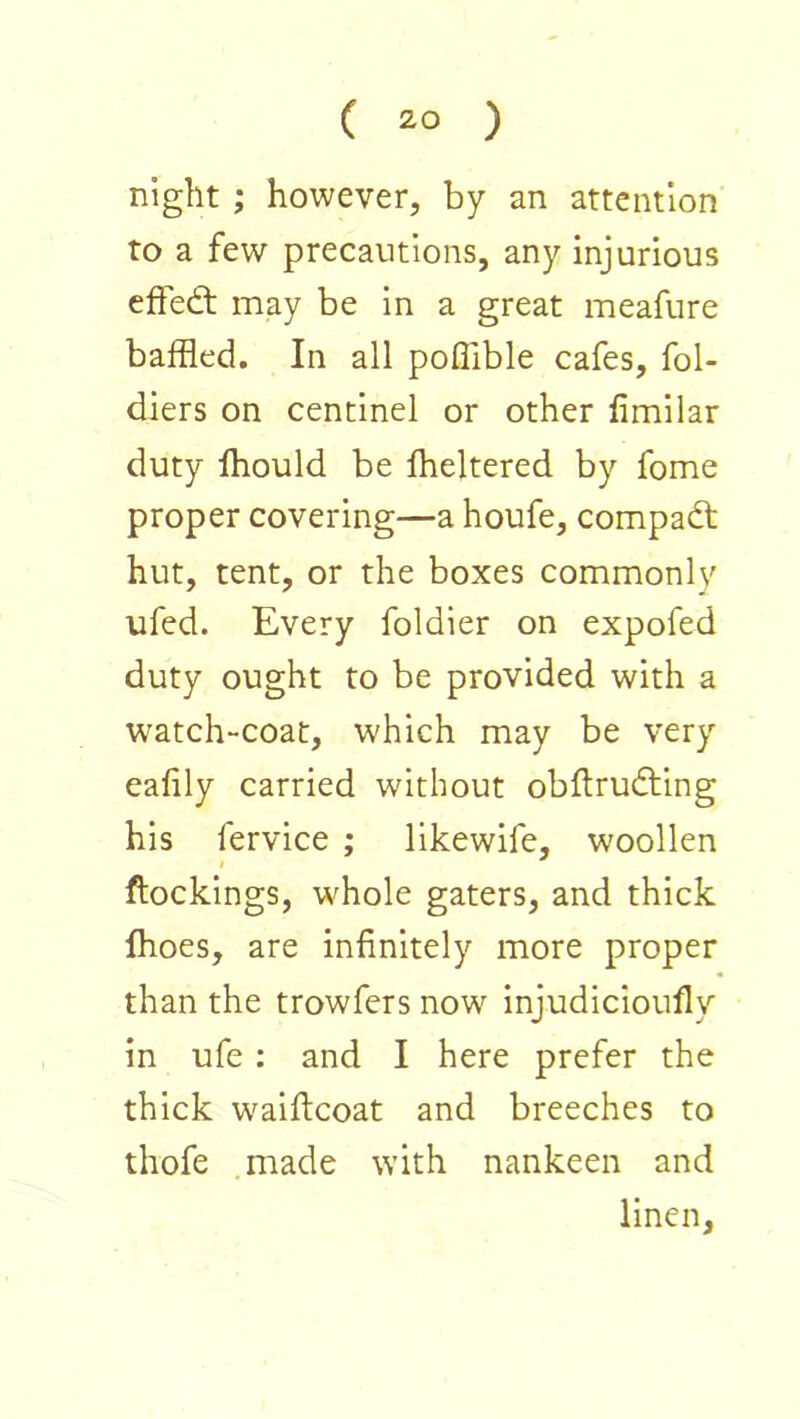 night ; however, by an attention to a few precautions, any injurious effect may be in a great meafure baffled. In all poflible cafes, fol- diers on centlnel or other fimilar duty Ihould be Iheltered by fome proper covering—a houfe, compadt hut, tent, or the boxes commonly ufed. Every foldier on expofed duty ought to be provided with a watch“Coat, which may be very eafily carried without obftrudling his fervice ; llkewife, woollen I (lockings, whole gaters, and thick fhoes, are infinitely more proper than the trowfers now injudicioufly in ufe : and I here prefer the thick waiflcoat and breeches to thofe .made with nankeen and linen.