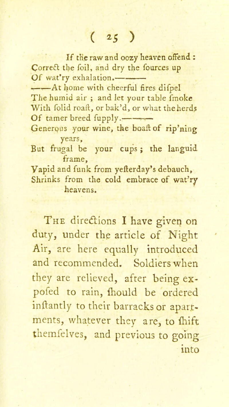 ( ^5 ) If tKe raw and oozy heaven offend : Correifl the foil, and dry the fources up Of wat’ry exhalation. ——At home with cheerful fires difpel The humid air ; and let your table fmoke With folid roaft, or bak’d, or what the herds Of tamer breed fupply. — Generpus your wine, the boall of rip’ning years. But frugal be your cups; the languid frame. Vapid and funk from yefterday’s debauch. Shrinks from the cold embrace of wat’ry heavens. The dirediions I have given on duty, under the article of Night Air, are here equally introduced and recommended. Soldiers when they are relieved, after being ex- pofed to rain, fhould be ordered inftantly to their barracks or apart- ments, whatever they are, to fhift themfelves, and previous to going into