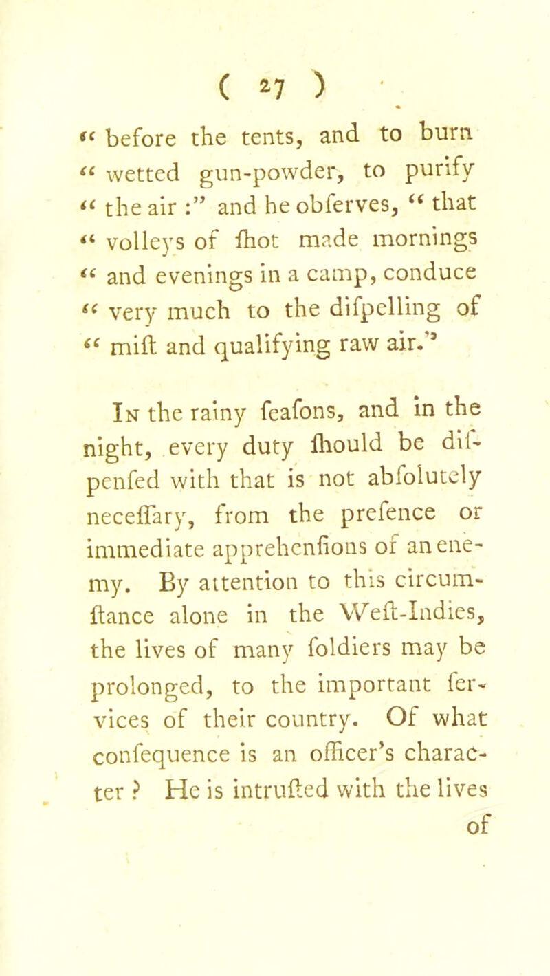 before the tents, and to burn wetted gun-powder, to purify the air and he obferves, “ that volleys of ihot made mornings “ and evenings in a camp, conduce very much to the difpelling of milt and qualifying raw air. ’ In the rainy feafons, and in the night, every duty fliould be dil- penfed with that is not abfolutely neceffary, from the prefence or immediate apprehenfions or an ene- my. By attention to this circum- flance alone in the Weft-Indies, the lives of many foldiers may be prolonged, to the important fcr- vices of their country. Of what confequence is an officer’s charac- ter ? He is intrufted with the lives