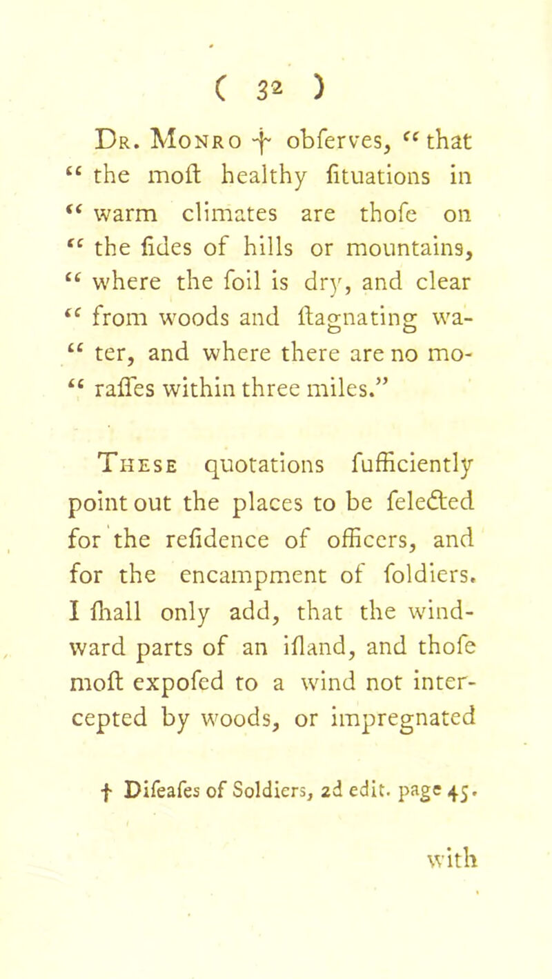 Dr. Monro -f obferves, that “ the moft healthy (ituatioiis in “ warm climates are thofe on the lides of hills or mountains, “ w'here the foil is dry, and clear from woods and ftao-natino- wa- O O “ ter, and where there are no mo- raffes within three miles.” These quotations fufficiently point out the places to be feledied for the refidence of officers, and for the encampment of foldiers. I fliall only add, that the wind- ward parts of an ifland, and thofe moft expofed to a wind not inter- cepted by woods, or impregnated f Difeafes of Soldiers, 2d edit, page 45. with