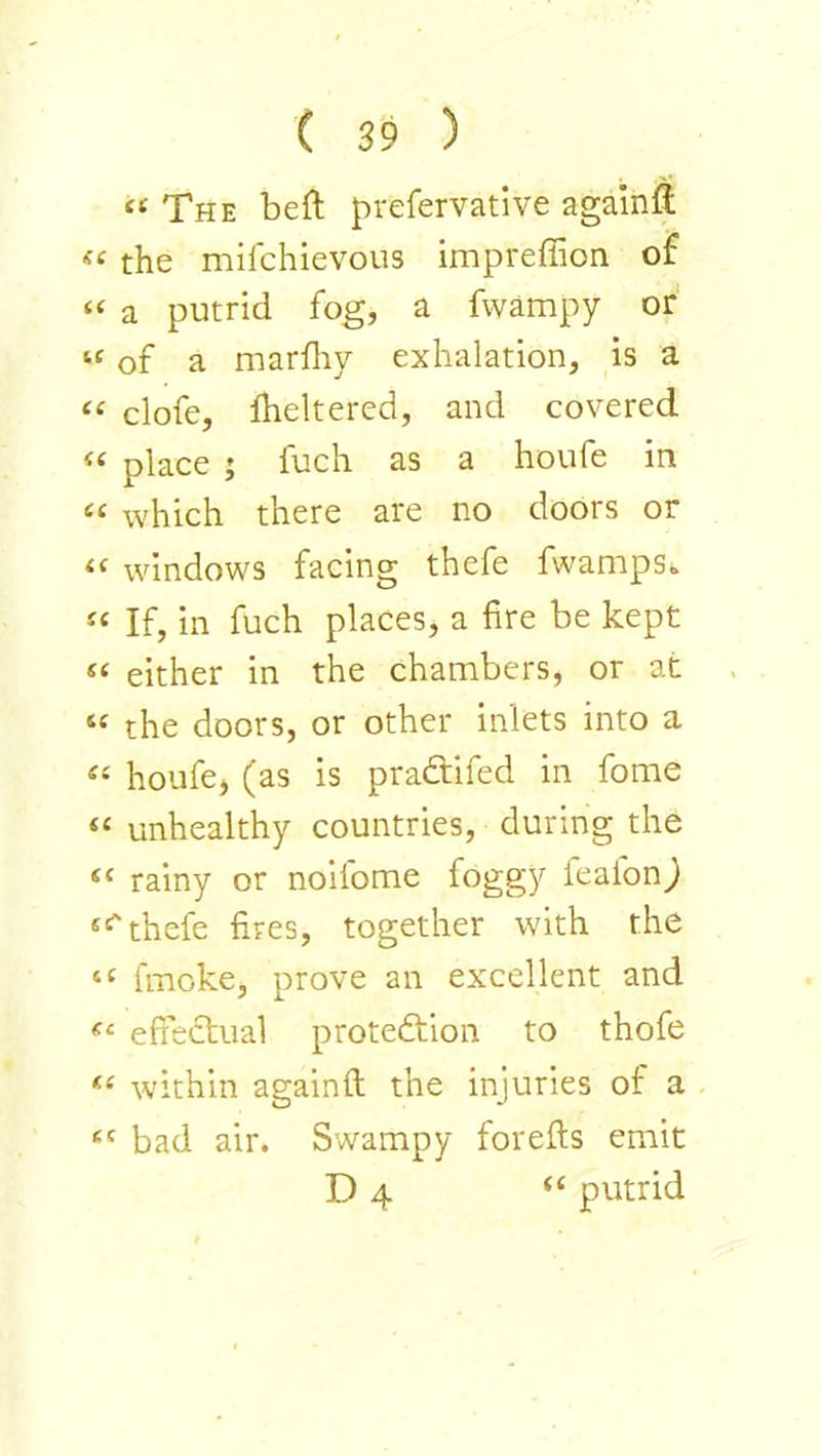 ‘‘ The beft prefervative againft the mifchievous impreffion of ‘‘ a putrid fog, a fvvampy or “ of a marfliy exhalation, is a clofe, flieltered, and covered “ place ; fuch as a houfe in “ which there are no doors or windows facing thefe fwamps. If, in fuch places, a fire be kept “ either in the chambers, or at “ the doors, or other inlets into a “ houfej (as is pradifed in fome unhealthy countries, during the rainy or noifome foggy ieafon^ thefe fires, together with the Imoke, prove an excellent and effectual protedion to thofe within againft the injuries of a bad air. Swampy for efts emit D 4 “ putrid