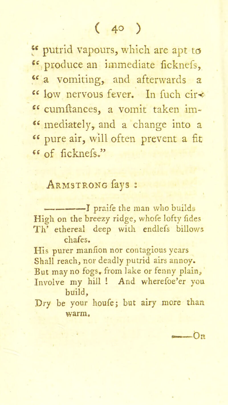 ‘‘ putrid vapours, which are apt to produce an immediate ficknefs, a vomiting, and afterwards a low nervous fever. In fuch cir-< “ cumflanees, a vomit taken im- mediately,, and a change into a pure air, will often prevent a fit of ficknefs.” Armstrong fays : 1 praife the man who builda High on the breezy ridge, whofe lofty fides Th’ ethereal deep with endlefs billows chafes. His purer manlion nor contagious years Shall reach, nor deadly putrid airs annoy. But may no fogs, from lake or fenny plain. Involve my hill 1 And wherefoe’er you build. Dry be your houfe; but airy more than warm. On