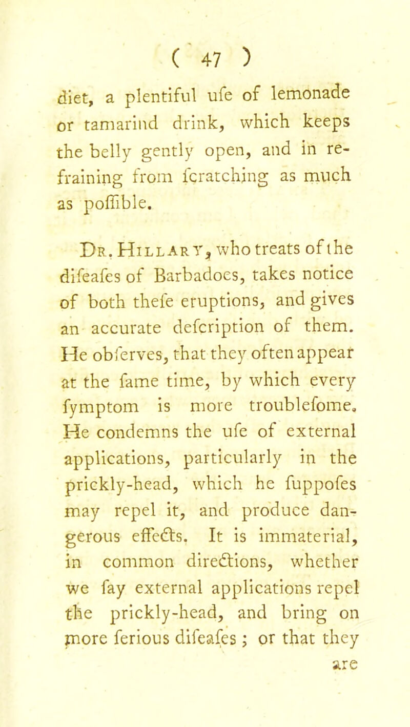 diet, a plentiful ufe of lemonade or tamarind drink, which keeps the belly gently open, and in re- fraining from fcratchjng as much as poffible. Dr, Hillary, who treats of the difeafes of Barbadoes, takes notice of both thefe eruptions, and gives an accurate defcription of them. He obferves, that they often appear at the fame time, by which every fymptom is more troublefome. He condemns the ufe of external applications, particularly in the prickly-head, which he fuppofes may repel it, and produce dan- gerous effects. It is immaterial, in common directions, whether we fay external applications repel the prickly-head, and bring on more ferious difeafes; or that they are