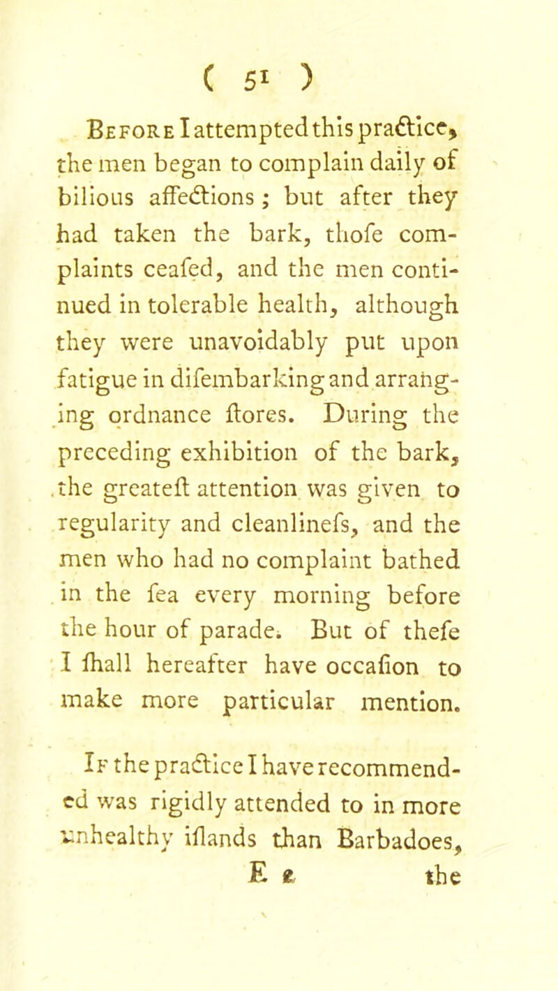 Be FOR EI attempted this praftice, the men began to complain daily of bilious affedtions ; but after they had taken the bark, thofe com- plaints ceafed, and the men conti- nued in tolerable health, although they were unavoidably put upon fatigue in difembarkingand arrang- ing ordnance {lores. During the preceding exhibition of the bark, the greateft attention was given to regularity and cleanlinefs, and the men who had no complaint bathed in the fea every morning before the hour of paradei But of thefe I fhall hereafter have occafion to make more particular mention. If the pradlice I have recommend- ed was rigidly attended to in more r:nhealthy iflands than Barbadoes, E e the