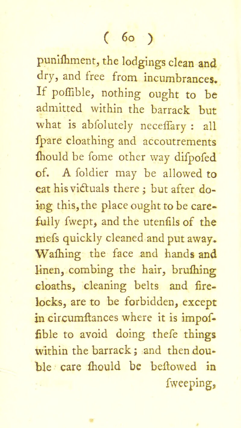 punlfliment, the lodgings clean and dry, and free from incumbrances. If poffible, nothing ought to be admitted within the barrack but what is abfolutely necelTary : all fpare cloathing and accoutrements fhould be fome other way difpofed of. A foldier may be allowed to eat his victuals there ; but after do- ing this, the place ought to be care- fully fwept, and the utenfils of the mefs quickly cleaned and put away. Wafliing the face and hands and linen, combing the hair, brufliing cloaths, cleaning belts and fire- locks, are to be forbidden, except in circumftances where it is impof- fible to avoid doing thefe things within the barrack; and then dou- ble care fliould be bellowed in fweeping,