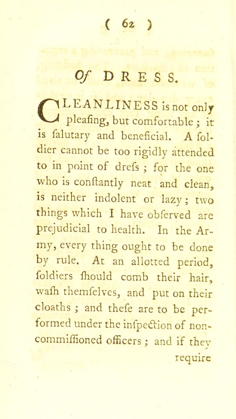 Of DRESS. CLEAN LINESS Is not only pleafing, but comfortable ; it is falutary and beneficial. A fol- dier cannot be too rigidly attended to in point of drefs ; for the one « who Is conftantly neat and clean, is neither indolent or lazy; two things which I have obferved are prejudicial to health. In the Ar- my, every thing ought to be done by rule. At an allotted period, foldiers Ihould comb their hair, walh themfelves, and put on their deaths ; and thefe are to be per- formed under the infpedtlon of non- commlfiioned officers; and If they require