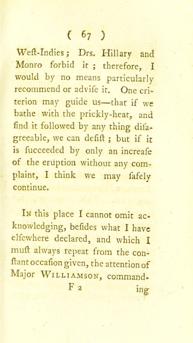 ( 6? ) Wefl-Indies; Drs. Hillary and Monro forbid it ; therefore, I would by no means particularly recommend or advife it. One cri- terion may guide us—^that if we bathe with the prickly-heat, and find it followed by any thing difa- greeable, we can defift ; but if it is fucceeded by only an increafe of the eruption without any com- plaint, I think we may fafely continue. In this place I cannot omit ac- knowledging, befides what I have elfewhere declared, and which I muft always repeat from the con- flant occafion given, the attention of Major Williamson, command-