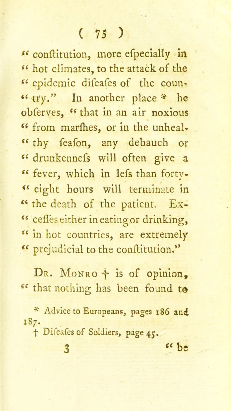 conftitution, more efpecially in hot climates, to the attack of the epidemic difeafes of the coun- try.” In another place * he obferves, that in an air noxious \ from maidhes, or in the unheal- thy feafon, any debauch or drunkennefs will often give a “ fever, which in lefs than fortv- eight hours will terminate in “ the death of the patient. Ex- ceffes either in eatingor drinking, “ in hot countries, are extremely “ prejudicial to the conftitucion.” Dr. Monro -f- is of opinion, that nothing has been found td * Advice to Europeans, pages 186 and 187. f Difeafes of Soldiers, page 45. 3 “ te