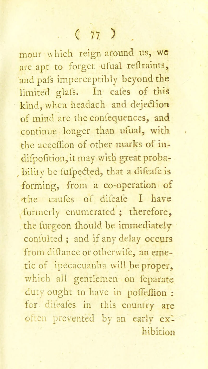 mour which reign around us, we are apt to forget ufual reftraints, and pafs imperceptibly beyond the limited elals. In cafes of this O kind, when headach and dejediion of mind are the confequences, and continue longer than ufual, with the acceffion of other marks of in- difpofition,it may with great proba- , bility be fufpedted, that a difeafe is forming, from a co-operation of 'the caufes of difeafe I have formerly enumerated ; therefore, the furgeon fliotild be immediately confuked ; and if any delay occurs from diftance or otherwife, an eme- tic of ipecacuanha w^ill be proper, which all gentlemen on feparate duty ought to have in poiTelTion ; for dileafes in this country are often prevented by an early ex- hibition