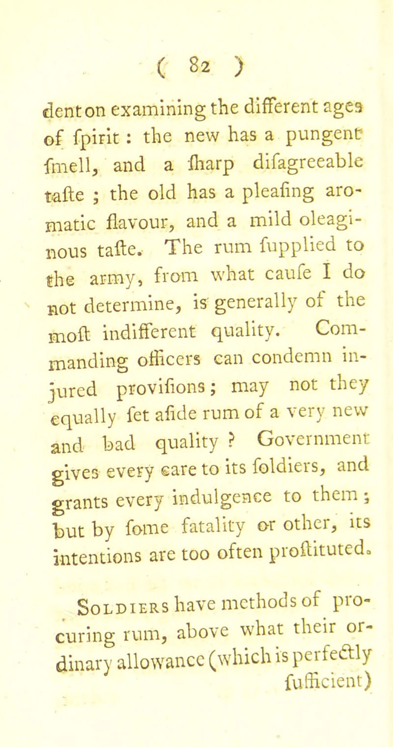 dent on examining the different ages of fpirit: the new has a pungent fmell, and a fharp difagreeable tafte ; the old has a pleafing aro- niatic flavour, and a mild oleagi- nous tafte. The rum fupplied to the army, from what caufe I do ' not determine, is' generally of the mofl; indifferent quality. Com- manding officers can condemn in- jured provifions; may not they equally fet afide rum of a very new and bad quality ? Government gives every care to its foldieis, and grants every indulgence to them ; but by fome fatality or other, its intentions are too often proftituted. Soldiers have methods of pro- curing rum, above what their or- dinary allowance (which is perfectly fufficient)