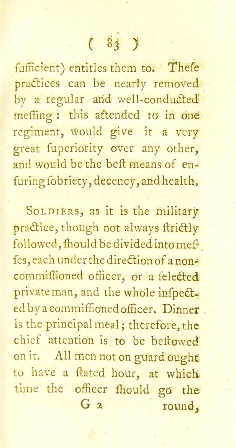 fafficient) entitles them to^ Thefe pradlices can be nearly removed by a regular arid vvell-condud;ed mefllng : this at'tended to in one: regiment, would give it a very great fuperiority over any other, and would be the beft means of en- faring fobriety, decency, and health. Soldiers, as it is the military pradtice, though not always flridtly followed, fhould be divided into mel^, fes, each under the diredtion of a non- commiflioned officer^ or a feledted private man, and the whole infpedt- ed by a commiffioned officer. Dinner is the principal meal; therefore, the chief attention is to be bellowed on it. All men not on guard ought to have a Hated hour, at which, time the officer Ihould go the- G z round.