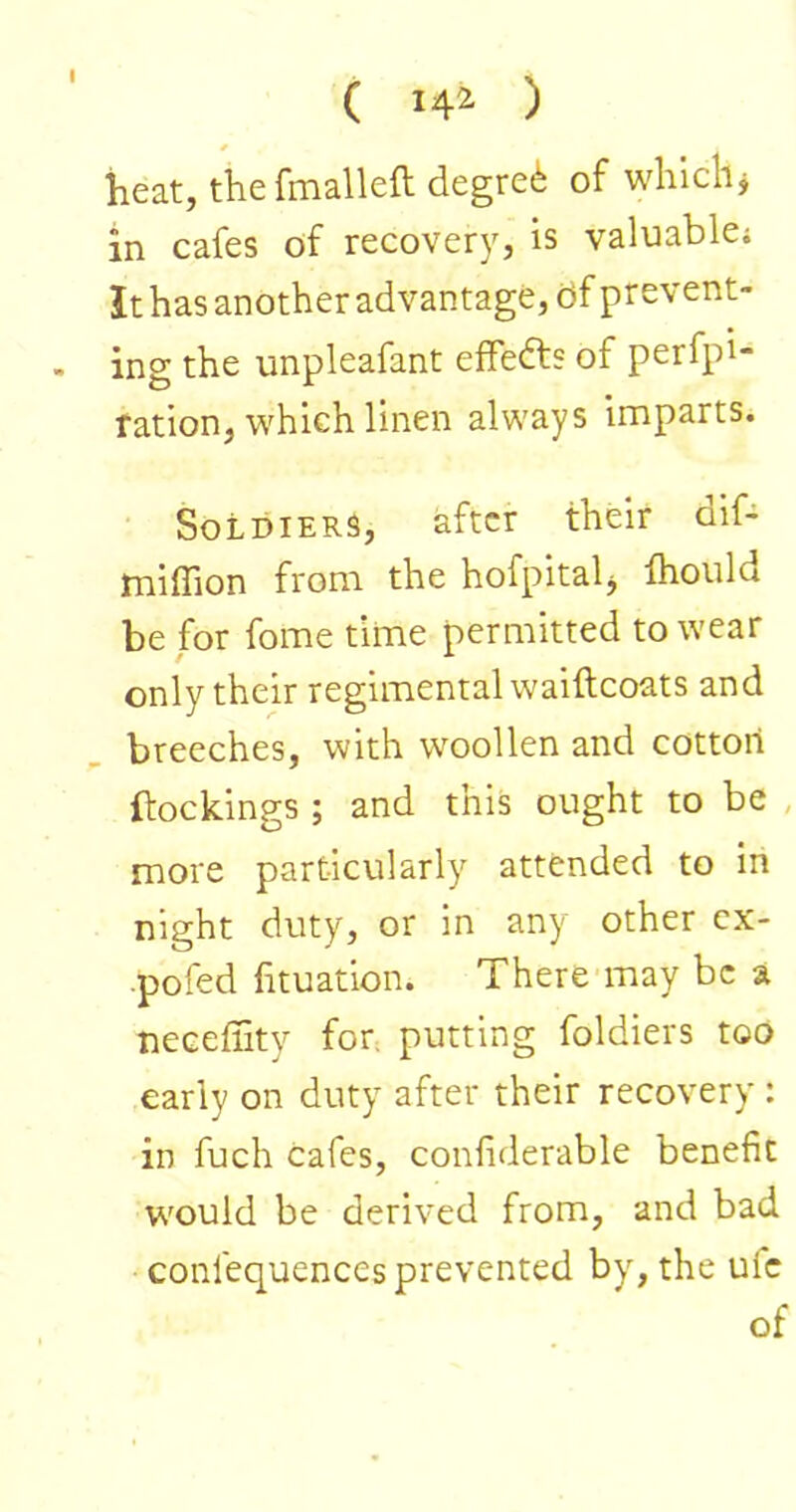 ( 14^ ) heat, the fmalleft degree of which j in cafes of recovery, is valuable; It has another advantage, df prevent- ing the unpleafant efFefts of perfpl- ration, which linen always imparts. Soldiers, after their oif- miffion from the hofpitah Ihould be for fome time permitted to wear only their regimental waiftcoats and breeches, with woollen and cotton (lockings ; and this ought to be , more particularly attended to in night duty, or in any other cx- ■poied fituation. There may be a necefiity for. putting foldiers too early on duty after their recovery : in fuch cafes, conliderable benefit would be derived from, and bad confequences prevented by, the ufc of