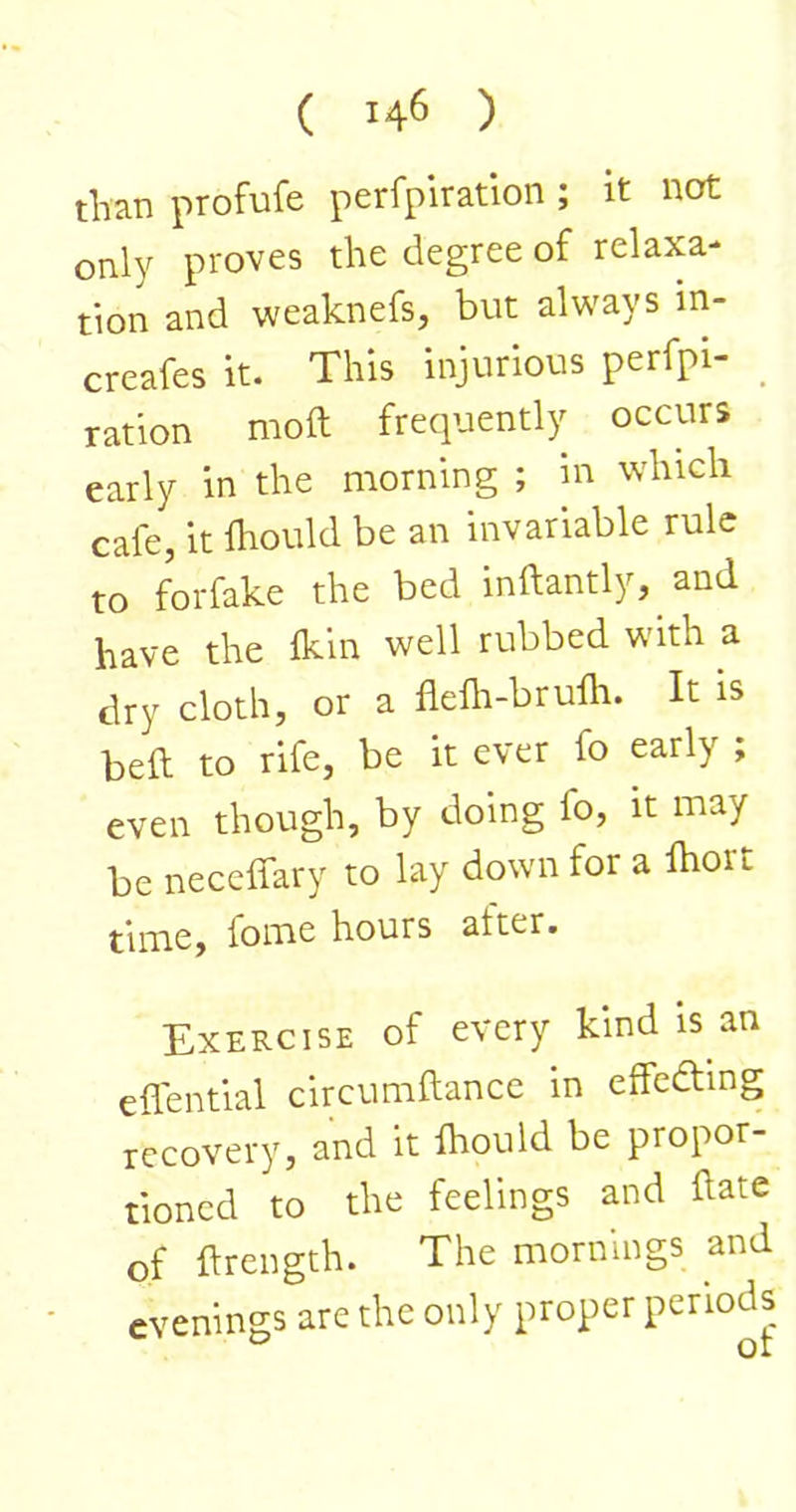 than profufe perfplration ; it not only proves the degree of relaxa- tion and weaknefs, but always in- creafes it. This injurious perfpi- _ ration moft frequently occurs early in the morning ; m which cafe, it Ihould be an invariable rule to forfake the bed inftantly, and have the Ikin well rubbed with a dry cloth, or a flelh-brufh. It is beft to rife, be it ever fo early ; even though, by doing fo, it may be neceffary to lay down for a fhort time, fome hours after. Exercise of every kind is an eflential circumftancc in effedting recovery, and it fhould be propor- tioned to the feelings and hate of ftrength. The mornings and evenings are the only proper periods