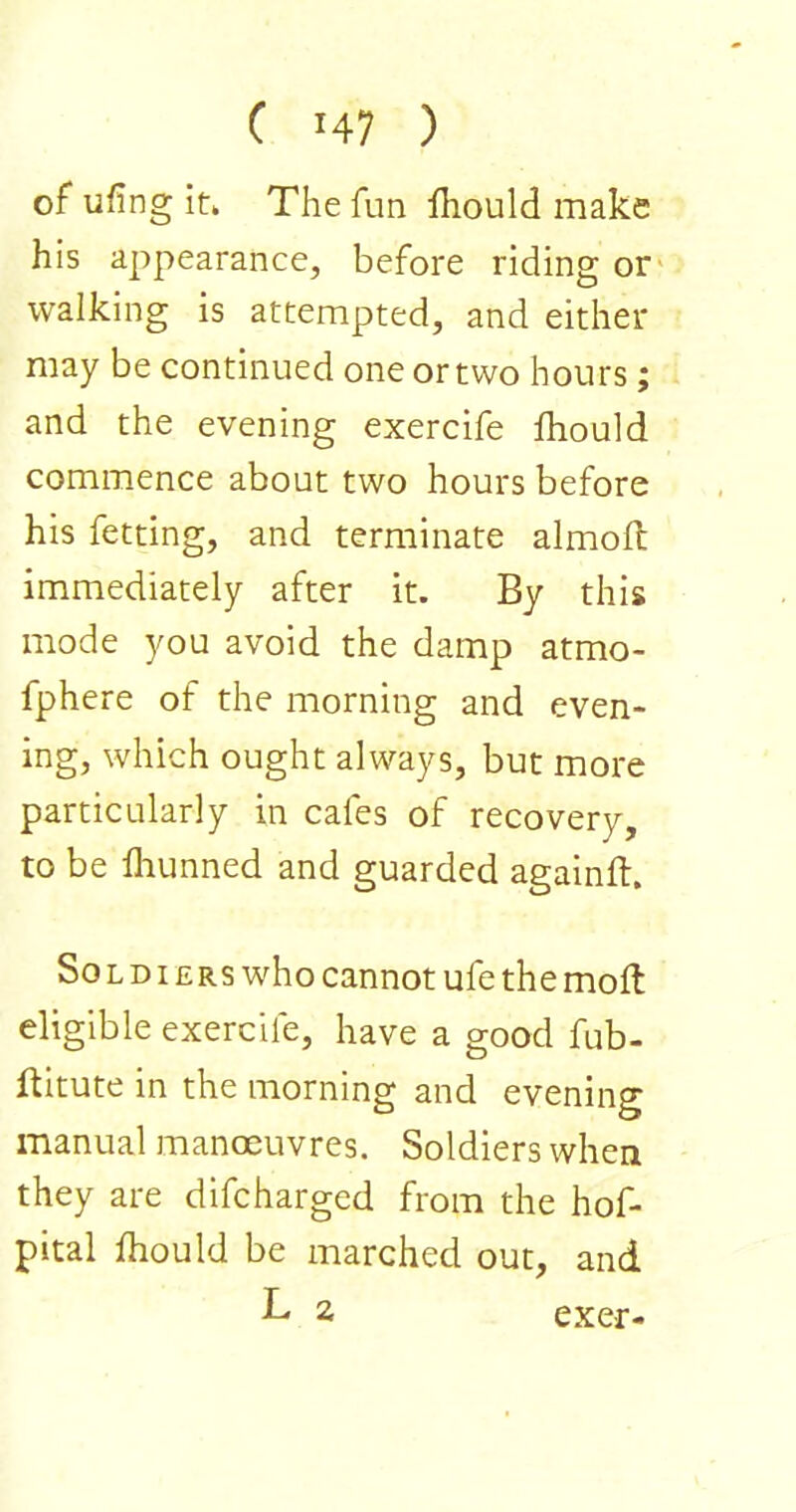 of ufing it* The fun Hiould make his appearance, before riding or' walking is attempted, and either may be continued one or two hours; and the evening exercife fhould commence about two hours before his fetting, and terminate almoft immediately after it. By this mode you avoid the damp atmo- fphere of the morning and even- ing, which ought always, but more particularly in cafes of recovery, to be flumned and guarded againft. Soldiers who cannot ufe the moft eligible exercife, have a good fub- ftitute in the morning and evening manual manoeuvres. Soldiers when they are difcharged from the hof- pital fhould be marched out, and L 2 exer-