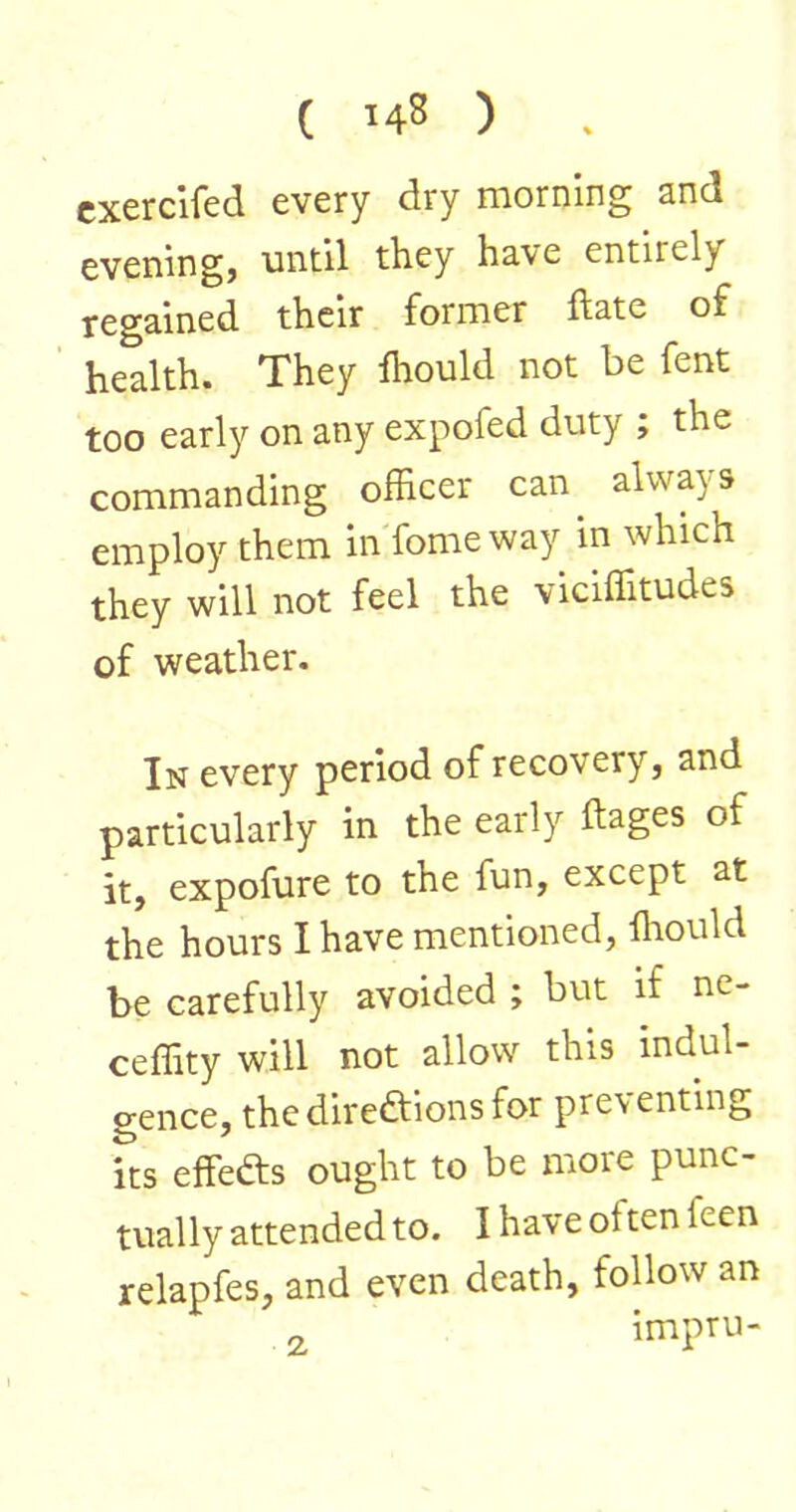 cxerclfed every dry morning and eveningj until they have entirely regained their former ftate of health. They Ihould not be fent too early on any expofed duty ; the commanding officer can always employ them in'fome way in which they will not feel the viciffitudes of weather. In every period of recovery, and particularly in the early ftages of it, expofure to the fun, except at the hours I have mentioned, ffiould be carefully avoided ; but if ne- ceffity will not allow this indul- gence, thedireftionsfor preventing its effefts ought to be more punc- tually attended to. I have often feen relapfes, and even death, follow an „ impru-