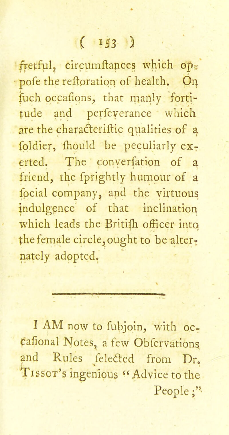 ( IJ3 ) ftetfulj circumftances which ops pofe the reftoratiqn of health. Oq fuch occafions, that manly forti- tude and perfeyerance which are the charadteriftic qualities of a foldier, fhould be peculiarly exr erted. The converfation of a * ' * L J friend, the fprightly humour of a fpcial company, and the virtuous indulgence' of that inclination W'hich leads the Britifli officer into the female circle, ought to be alter- nately adopted. I AM now to fubjoin, with oc- Cafional Notes, a few Obfervations, and Rules feledted from Dr, ' *4 . Tissot’s ingenious “Advice to the People