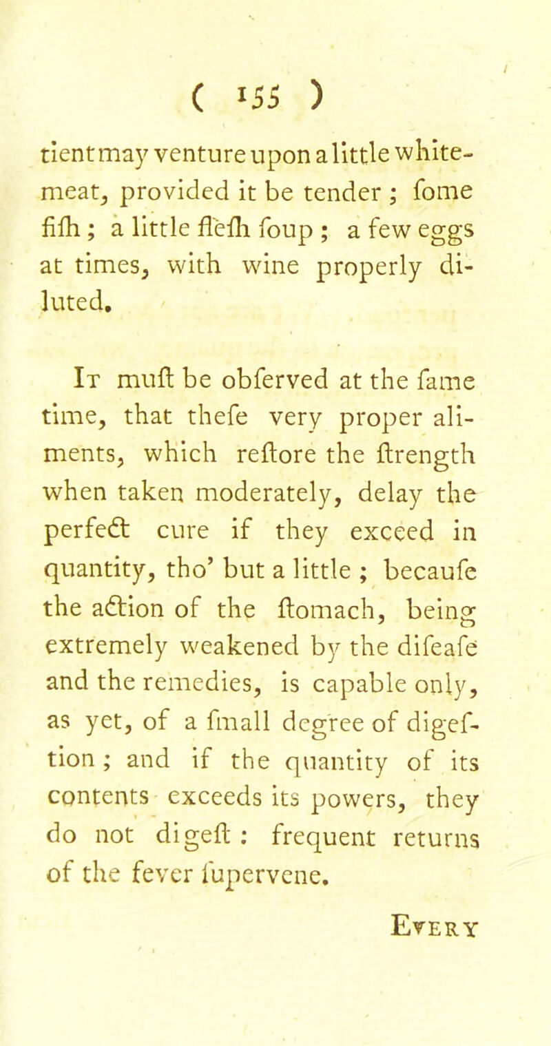 dent may venture upon a little white- meat, provided it be tender ; fome lilh ; a little flelli foup ; a few eggs at times, with wine properly di- luted. It mull be obferved at the fame time, that thefe very proper ali- ments, which reftore the flrength when taken moderately, delay the perfect cure if they exceed in quantity, tho’ but a little ; becaufe the addon of the ftomach, being extremely weakened by the difeafe and the remedies, is capable only, as yet, of a fmall degree of digef- tion ; and if the quantity of its contents exceeds its powers, they do not digeft ; frequent returns of the fever fupervcne. Every