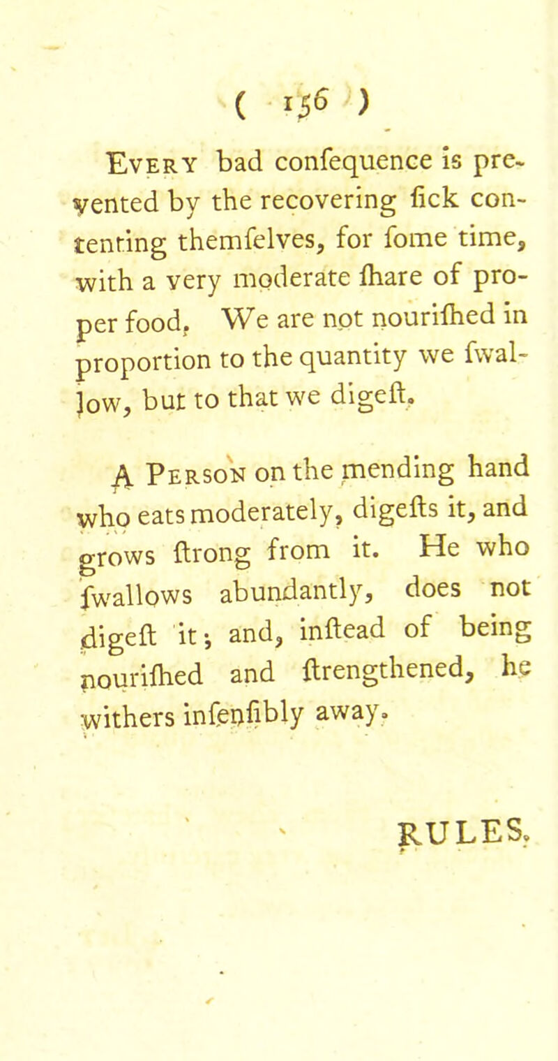 ( '5^ ) Every bad confequence is pre- vented by the recovering lick con- tenting themfelves, for fome time, with a very moderate lhare of pro- per food. We are not nourilhed in proportion to the quantity we fwal- Jow, but to that we digeft. ^ Person on the mending hand who eats moderately, digefts it, and grows ftrong from it. He who fwallows abundantly, does not digeft it ■, and, inftead of being nourilhed and ftrengthened, he withers infenfibly away. RULES,