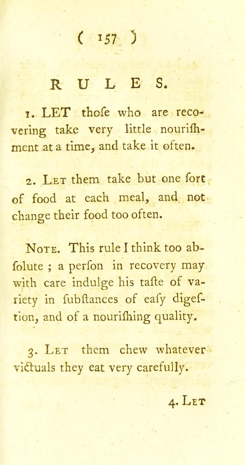 RULES. 1. LET thofe who are reco- vering take very little nourilh- ment at a time, and take it often. 2. Let them take but one fort of food at each meal, and not- change their food too often. Note. This rule I think too ab- folute ; a perfon in recovery may with care indulge his tafte of va- riety in fubftances of eafy digef- tion, and of a nourilhing quality. 3. Let them chew whatever victuals they eat very carefully. 4. Let