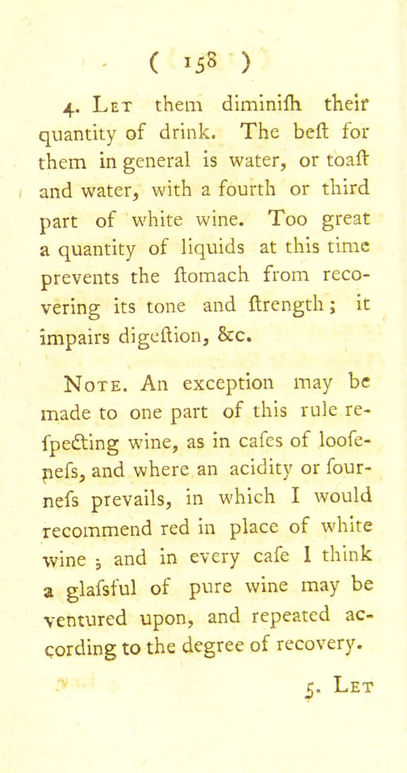 - ( '58 ) 4* Let them diminifh. their quantity of drink. The beft for them in general is water, or toaft and water, with a fourth or third part of white wine. Too great a quantity of liquids at this time prevents the ftomach from reco- vering its tone and ftrength; it impairs digeftion, &c. Note. An exception may be made to one part of this rule re- fpedting wine, as in cafes of loofe- pefs, and where an acidity or four- nefs prevails, in which I would recommend red in place of white wine j and in every cafe 1 think a glafsful of pure wine may be ventured upon, and repeated ac- cording to the degree of recovery. Let